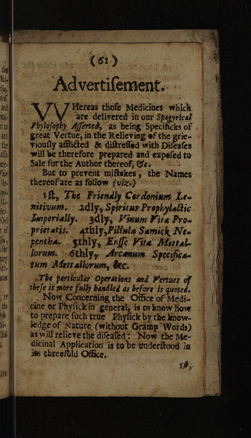 Adver tifement. cr T\ 7 Hereas thofe’ Medicines: which: a Vi are delivered in our Spegyricat _. Phylofophy Afferted, as being: Specificks of . | great Vertue, in the Relieving ef the grie- vioufly afilitted &amp; diftreffed with Difeafes will be therefore prepared: and expofed to: Sale forthe Author thereof; eo. 9&amp;2 ~ But to prevent miftakes ; the Names thercof'are as follow (viz.) | | ut, The Friendly Cordonium Le- aitivum. ~ adly, Spirstus Prophylattic. Jenpertally. » 3dly, Vinum Vire Pro-w prictatis. athly,Pillula Samick Neo pentha... gthly, Enfle Vite Metral- lorus. \.6thly, Arcanum Speeifica thm Mert allorum, &amp;ec. 4% The particulary Operstions and Pertues of thefe 8 more fully handled as before is quoted. Now Concerning the Office of Medi- cine or Phyfickin’ general; is te know How to prepare fuch true = Phyfick by the kinow- hedge of ‘Nature (without Gramp Words) as will relieve the difeafed: Now the Me- dicinal Application is to be taderftood in is threefold Office,. ¢ th;