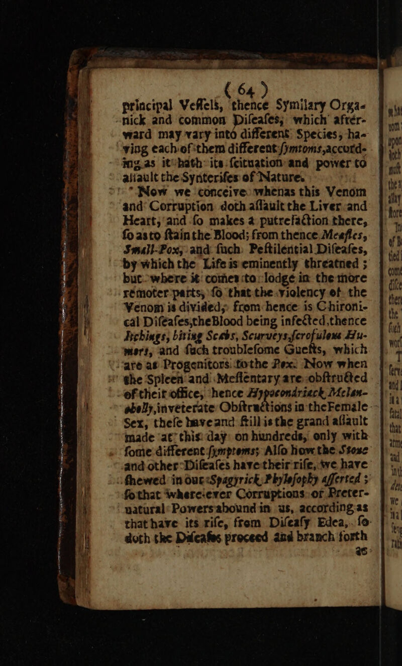 J 7 a ie ck Sm = = = principal Veflels, thence Symilary Orga- nick and common Dileafes; which’ afrér- ward may vary intd different: Species, ha- ving each of:them different/ymtoms,accotd- ing.as itvhath-its:{cituation and power to Now we conceive whenas this Venom and’ Corruption doth affault the Liver and Heart;‘and fo makes 4 putrefaction there, fo asto ftain the Blood; from thence Meafies, Small-Pox; and fuch: Peftilential Difeafes, by which the Lifeiseminently threatred ; but where it: comes to lodge in the more rémoter parts, {6 thatthe .violency of, the Venom is divided; from hence is Chironi- cal Diféafes;theBlood being infected, thence Tschings, biting Seabs, Sry digs Hu- mert, and fach troublefome Guetts, which of theit office, ‘hence Aypocondrieck Melan- Sex, thefe baveand fillisthe grand aflault made ‘at’ this: day: on hundreds, only with fome different fymproms; Alfo how the Stose and other“ Difeafes have their rife, we have fothat whereever Corruptions: or Preter- natural’ Powersabound in ws, according as | that have its rife, from Difeafy Edea,. {o- doth the Difeafes proceed and branch forth Ps