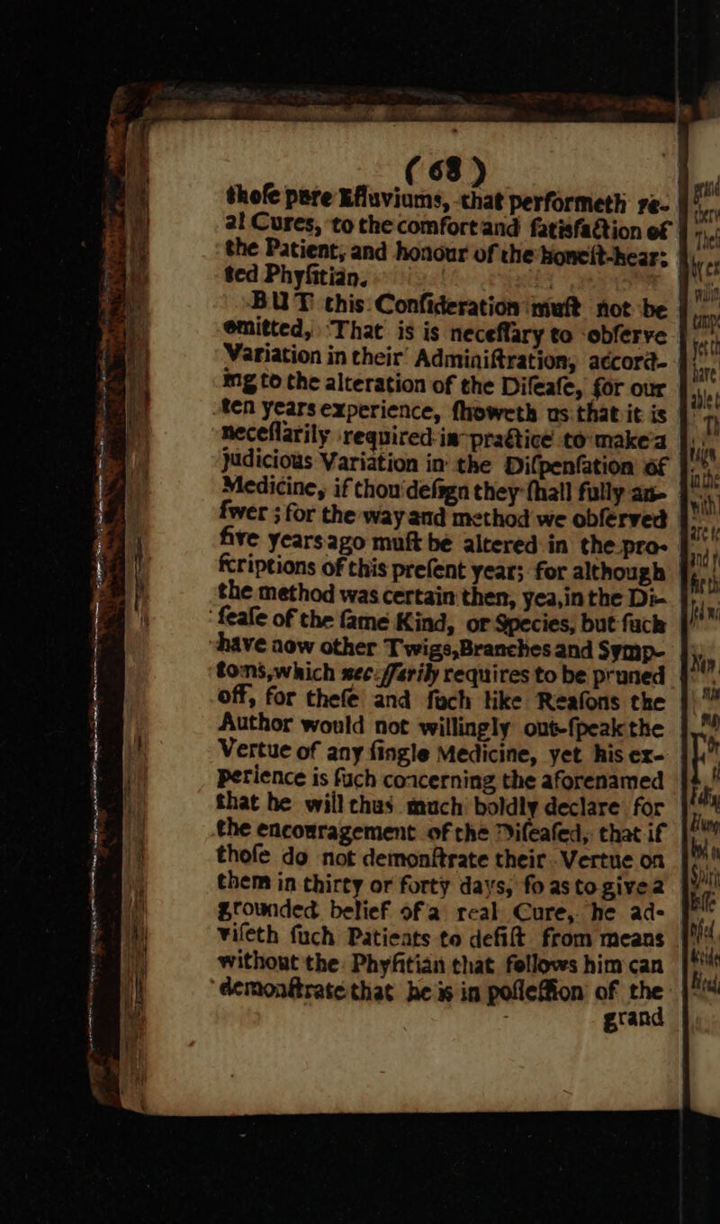 * a ree oo COS RE eRe ohh Ce alta a a gn erent en (68) | thofe pare Efluviums, chat performeth re- al Cures, to the comfortand fatisfaQion of ted Phyfitian. = BUT this. Confideration muft not be emitted, ‘That is is neceffary to -obferve Variation in their’ Adminiftration, aécord- mg to the alteration of the Difeafe, for our ten years experience, fhowcth us. that it is neceflarily required:im-praétice to make'a |): judicious Variation in the Difpenfation of |. Medicine, if Chou'defsgn they {hall fully an- fwer ; for the way and method we obferved fcriptions of this prefent ycar; for although the method was certain then, yea,in the Di- have aow other Twigs,Branches and Symp- tons,which sec: /arily requires to be pruned | off, for thefe’ and fach like Reafons the Author would not willingly out-fpeak the Vertue of any fingle Medicine, yet his ex- perience is fuch coacerning the aforenamed that he will chus_ much boldly declare for the encouragement of the Difeafed,: that if thofe do not demonftrate their Vertue on them in thirty or forty days, fo as to givea without the Phyftian that fellows him can demonftrate that he i in pofleffion pier &amp;