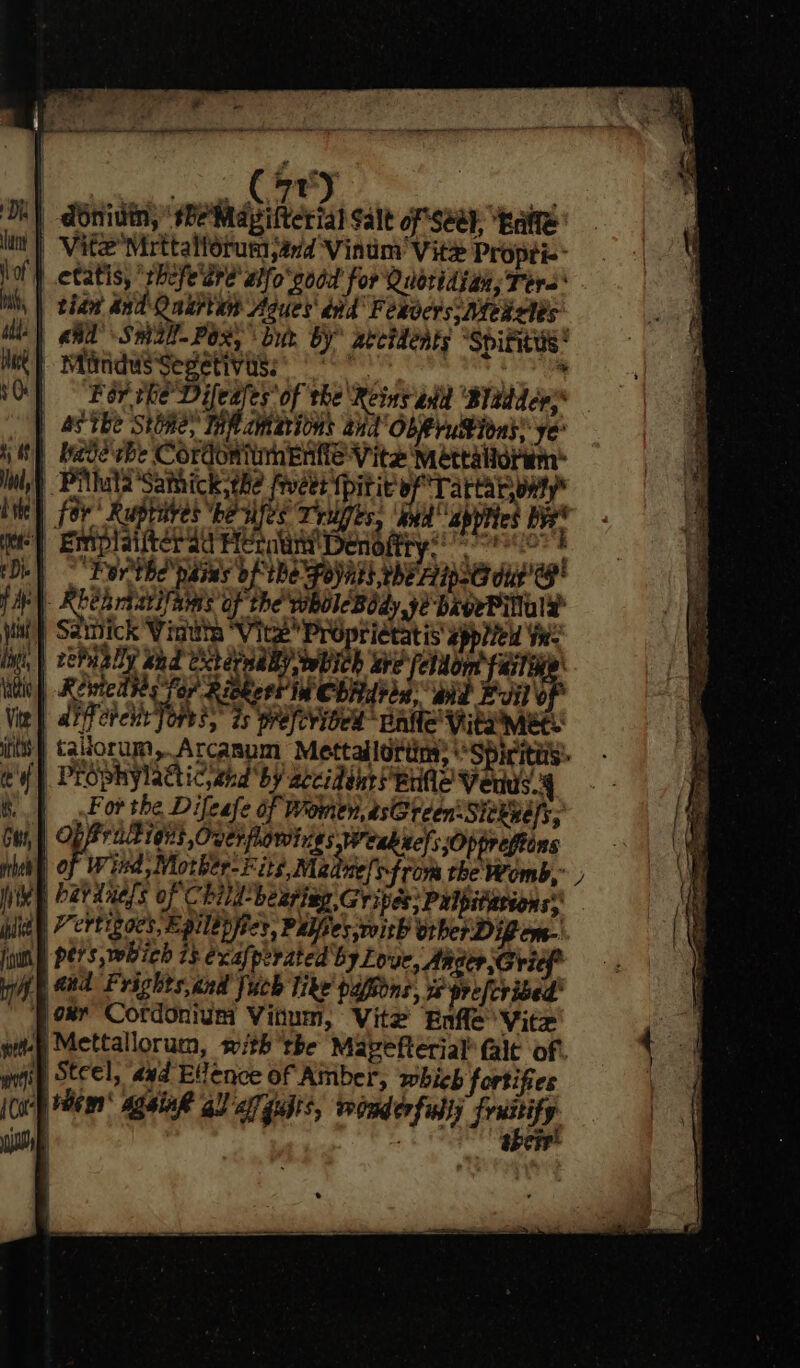 Bes Cae ae h) dbnidin, ‘se Mapilterial Salt of Seay, ‘kate | Vite Mirttalforum sand Vinum Vice Propti-- | ctatis, “rhefe'are' aifo'podd for Quoridiah, Tere tian dnd Qnkrtan Agues' dnd Fexoers: Deals “| aid’ Sm2l-Pox&gt; but by zectdents ‘Spiritus * t} Mirnidwssegetivigs: oo 8s et te For rhe Difeafes of the Reins ahd ‘Bitdders* | AS Tbe Stoney TM ah bis and ObRrutions: ye _ bade vbe Cordoniimentie Vite Mettalidrm™ } Pillula'Sathick the fiver {pitit of Tartar ony ) fer Ruphives ‘be sfee Teliges, oad apps Bie ) Emplaifter ad Hecate Denioftry so i b| - Ferthe' pains bf Be poynsh eApeG day G | Rbehriarilaias of the wholeBody, ye bagePilaly at | Saipick Winute “Vite Proprietatis spiel Yr: mi | tePaaDy Bad Ccteywaly wwPIch rat ahe hath : OP &gt; Revicd tes fer Ricker! in Chidtid, wd Evil diferee ores, 2s weleribed “Enfle' Vita mete it} talorum, Arcanum Mettallottin: “Spiritus: {| PESphYlacticyahd by accidehr Bre Veuue.4 For the Difeafe of Women, asGreen Sievers, OP ak eit Over plowirigs Weakxels ;Oppreftens | of Wind, Mother- Fits, Maditelsfrom the Womb,” | hardness of Child-beariag Gripes: Pulpiterions® ay Vertigocs, Epilepiics, Palfies,with orberDigem- juin Pers, which 73 exafperated by Love, Ange Gricf* f Mad Prights,cnd fuch like papions, we prefcribed' )oxr Cordonium Vitum, Vite Enfle Vite pity Mettallorum, with ‘the Mapefterial’ (ale of. wong Steel, aad Elence of Amber, which fortifies [Cap wen Again gl) af gubts, wonderfully frustify sia their’