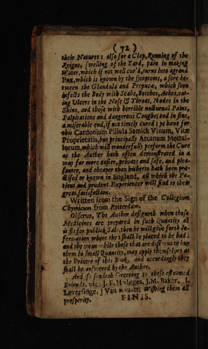 Reigns, [welling of the Yard, pain in making Water which if not well cur'd,turas into agrand Pox, which is known by the fynpioms, 4 fore bee. | smcen the Glandula and Prepuce, whick fon | infetts the Body with Scabs, Botches, Aches,cat- ing Ulcers in the Nofe SF Threat, Nedes in the Skins, and shofe with borrible nournal Paint, amiferable end, if act timely cured 5 36 bave fer hie Cardonium Pillula Samick Vinum, Vite | Proprietatis,bat principally Arcanum Mettale lorum, which will wenderfully perform she Cure as the: Author bash often demonffrated ia 4 svay far merc exfier, private end fafe, and plea- faster, and cheaper than bisherto bath been pra- Gifed or knaren in England, all which the Pt- sjeus and prudent Experiencer will fad te their, erect faisfetiety on Rime ich cd Written from the: Sign of the Coltcgium Chymicum. from. Rotterdam. eh Obferue, The Author defignerh when thefe-. Medicines arc prepared in fuck Quantity as. ss fir for publick Sdle,then be wiligive ferth Je- feraeation wbere the 1 foatl be placed so be beds. ‘end the mean while whofe that are deft ous to buy. shern in (mall Quantity, way apply thcmfclucs at she Priater of ibis Boks. and accordingly they foal be anfroered by the Author, _ find fo frndeak Greeting 40 thefe cReamed Friends, vigs Jo Fs Hodge gets Me Bakery fe: Levesfidge, | Van Ravetty Wybing them al profperitys FINS. /