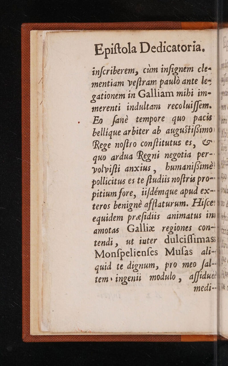    2 us x. Dus va RN 159 dem) usc THp PEE tipa at hoe USC pedi f P infcriberem, cim infignem cles | i mentiam Ye[tram paulo ante les. |*/ gationem ín Galliam mibi im-. [wi smerenti. indultam. recoluiffem. 1v. Eo fané tempore quo pacis 1, bellique arbiter ab augusti[simo V. Rege noflro conflitutus es, € |. quo ardua (Regni negotia. per V volvifli anxius , bumani[simé! V^ pollicitus es te ftudiis noftris pro-: 1^ pitium fore, ii[démque apud ex- |» 2: teros benigne af[laturum. Fiifce: o -- equidem pre[idiis. animatus 1m 2 amotas Galli regiones con-l.. tendi, wt iuter. dulciffimas p, Monfpelieníes Muías ali-b- quid te dignum, pro mto Ja-4 , tem» ingenii modulo ,. affiduet medi-- |^                 DER a NEXT NC du
