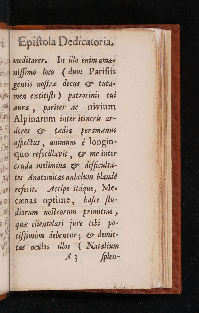 nev- ia | D 1z D eie: fU; | n] E pil toia LJediCatoria, 1, | sneditarer. In illo enim amas i| nif mo leo (dum. Parifiis Um] gentis noflre decus €v tuta- i| men extitifli ) patrocinii tui | aura , pariter ac nivium | Alpinarum inter itineris ar- 7| dores € t«dia peramenw jj afpetius , animum. à longin- | quo refocillayit , «z* me inter z cruda molimina. eg difficulta- i| tes. Anatomicas anbelum blande un refecit. — Accipe itque, Me. 8| cenas optime, bafce [lu- | diorum nosirorum primitias , ; 4 que cientelari jure tibi | po- / | tiffumim. debentur ; «e demit- | ta oculos illos ( ANatalium | A3 fplen-                       