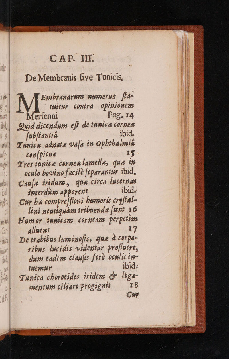     CAP. III. De Membranis five Tunicis, Embranarum numerus. fà- tuitur contra opinionem Merfenni Pag. 14 Quid dicendum efl de tunica cornea fubflantia ibid. Tunice adpata va[a in Ophtbalmia - een[picua 1$ T rts tugice cornea lamelle, que in oculo bovigo facil? [eparantur ibid, Can[a iridum, que circa lucernas interdum apparent ibid: Cur ba compre[[ioni bumoris cryfLal- lini ntutiquàm tribuenda [unt 16 Humor impicam corntam perpetim alluens 17 De trabibus lumino(is, qua à corpo- ribus lucidis videntur proflutre, dum eadem clap[is ferà. oculis in- iuemtr ibid. Tunica chorotides iridem d liga- mentum ciliere progigait I8 Cur                