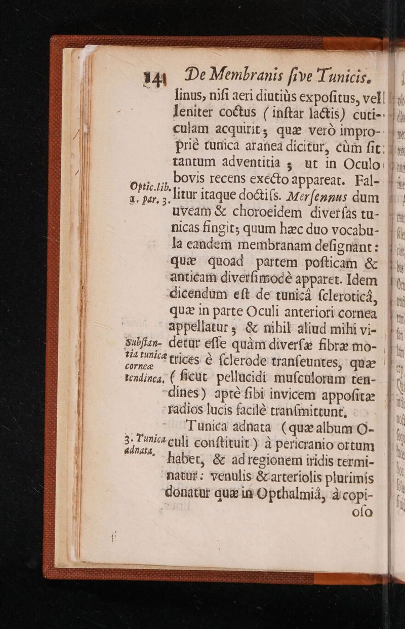  order hPa - , e . D Ue c7 ^ LU vau EU REMIS ViATIOW Tai po repa garden apo gp e 1o a0 cC) ae pr qn a SU UE oe e rim Sae - . d  ? Va E COE - M : s : 344. De Membranis five Tunicis. li culam acquirit; quae veró impro- tantum adventitia s. ut in Oculo TO bovis recens exécto appareat. Fal- | 1. par, ;. itr itaque doctis. Merfeggus dum | uveam &amp; choroeidem diverías tu- l nicas fingit; quum haec duo vocabu- la eandem membranam defignant : que quoad partem pofticam &amp; antcam diverfimocé apparet. Idem dicendum eft de tunicá (cleroticá, quz in parte Oculi anteriori cornea appellatur; &amp; mihil aliud mihi vi- subfizn- detür effe quàm diverfa fibre mo- I:sdiasm 23244 Qépii cedRQ I D ra fnr A EC (Er pen UU Ren AD ATA tA Re erre a qute EA ttr recedet ES RE PEREUC Pas E S x t1 me RUE is R- CADAT. E pir dio TAB vg Cp ded I - e. 5 A at e ^ ut ^ em *: ras e- Du P UP PS Ex uu gre re SP T cti 2 $- gu E : tcadinca, ( ficüt. pellucidi mufcülorum ten- dines) apté fibi invicem appofitae radios lucis facilé tranfmittunt, Tunica adnata. (qua album Q- LP POLI InAH gar TUE S UEN s ec S, RT Rupe ad 3. mic culi conftituit) à pericranio ortum 4 adnata, habet, &amp; adregionem iridis termi- natur: venulis &amp;arteriolis plurimis donatür qu in Opthalmiá, àcopi- oio EMI ODER ipsis *- bonnm                  B 7.7/7 trices. &amp; fclerode tranfeuntes, quae - Sx cornce 