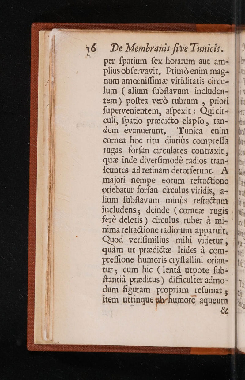 —— »  : m. ^n j M.  -— - cO c Ó—— dnce d / De Memnbranis five Tunicis. per fpatium fex horarum aut am- pliusobfervavit, Primó enim mag- num amoeniffimz viriditatis circu- lum ( alium fuübflavum includen- tem) poftea veró rubrum , priori fupervenientem, afpexit: Quicir- culi, fpatio praedicto elapfo, tan- dem evanuerunt, Tunica enim cornea hoc ritu diutius compreffa rugas forfan circulares contraxit; qua inde diverfimodé radios tran- feuntes ad retinam detorferunt. . A majori nempe eorum refractione |l, oriebatur forfan circulus viridis, a» |l; lium fubfaavum minüs refra&amp;tum Ji, includens; deinde (cornee rugis || feré deletis) circulus ruber à mi-- nima refractione radiorum apparuit, Quod . verifimilius mihi videtur, . quàm ut pradictze. Irdes à com- preffione humoris cryftallini orian- tur; cum hic (lentá utpote fub- ftantià praeditus) difficulter admo- dum figuram propriam reíumat s item utrinque gbrhumore aqueum 