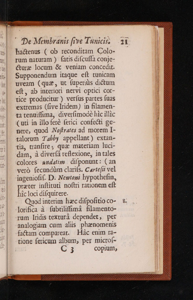                             hactenus ( ob reconditam Colo- rum naturam ) fatis difcuffa conje- cure locum &amp; veniam concedit. Supponendum itaque eft tunicam uveam (qui, ut fuperiàs dictum eft, ab interior nervi optici cor- tice producitur ) verfus partes fuas extremas (five Iridem) in filamen- ta tenuiffima, diverfimodé hic illic ( uti in illo feré ferici confecti ge- nere, quod Noffrates ad morem I- talorum 745by appellant) extan- tia, tranfires qua. materiam luci- dam, à diveríà reflexione, 1a tales colores 4z4datizm dilponunt: (an vero fecundüm clarifs. Carte[z vel ingeniofi. D. Newtoni hypothefin, prater inftituti noftri rationem eft hic loci difquirere. Quod interim hac difpofitio co- lorica à fubtiliffimà filamento- rum Iridis texturà dependet, per analogiam cum alis phanomenis fa&amp;am compareat. Hác enim ra- tione fericum album, per microi- C 3 copium,        