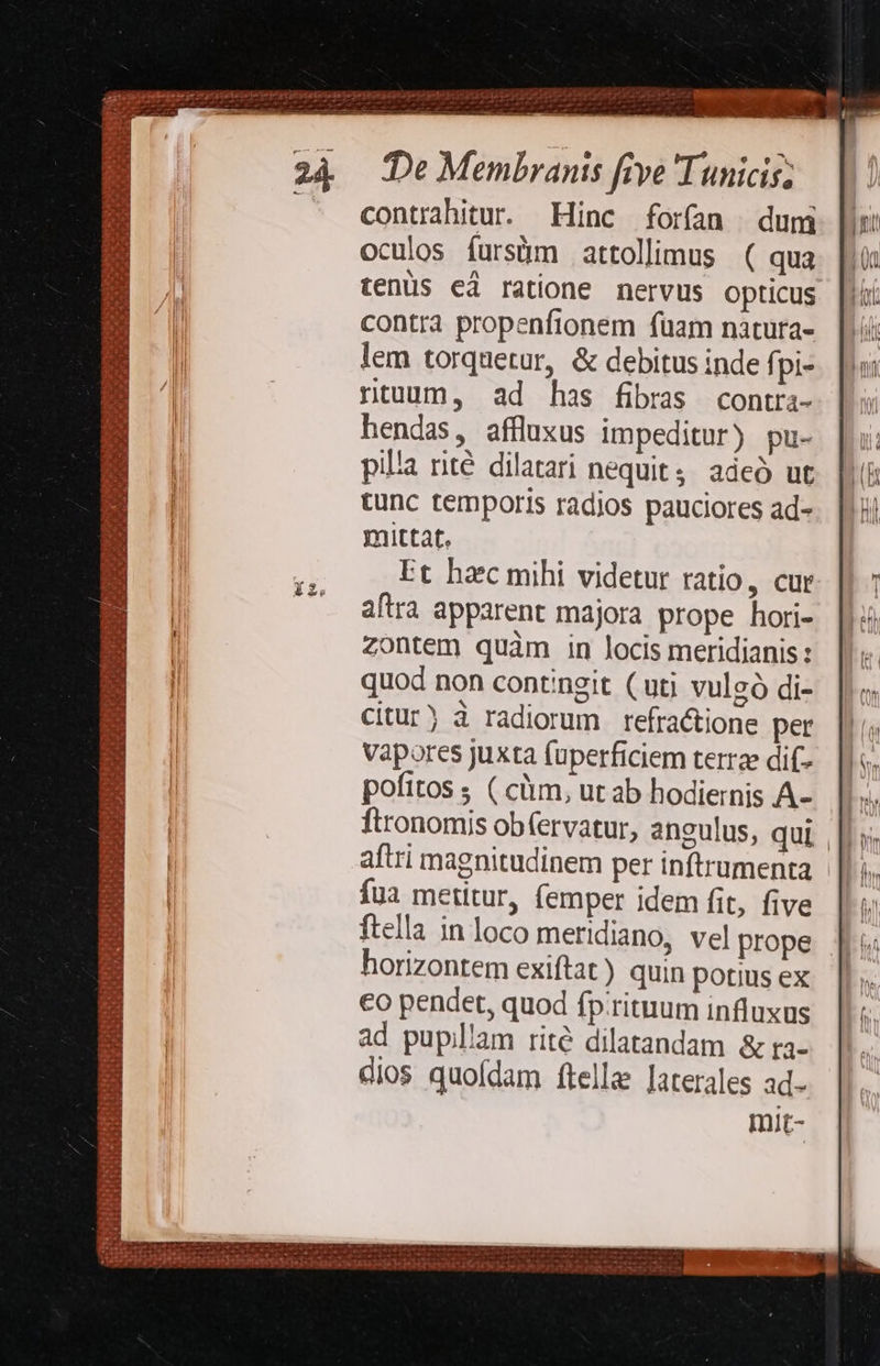 24 Te Membranis five 'Tunicis; . contrhitu. Hinc forfan duni oculos fursüm attolimus ( qua tenüs ei ratione nervus opticus contra propenfionem fuam naàtura- lem torquetur, &amp; debitus inde fpi- ntuum, ad has fibras contra- hendas, affluxus impeditur) pu- pila rité dilatari nequit, adeó ut tunc temporis radios pauciores ad- mittat. Et haec mihi videtur ratio, cur aftra apparent majora prope hori- zontem quàm in locis meridianis : quod non contingit (uti vulgó di- citur) à radiorum refra&amp;ione per vapores juxta fuperficiem terrae dif- pofitos ; ( cm, utab hodiernis A-. |. ftronomis obfervatur, aneulus, qui ||»; aftri magnitudinem per inftrumenta íua metitur, femper idem fit, five |: ftella in loco meridiano, vel prope |i horizontem exiftat) quin potiusex | €o pendet, quod fp.rituum influxus ad pupillam rité dilatandam &amp; ra- dios quofdam ftella Jaterales ad- mit- 22) Ss xi^ NOE, E T 51235 T Viera eu csi a nice hsc et ioni id: UNA TSRA UN I ESTE, E ARS MR UI e PF u d ; , oy h LA S. s eS EM CROSS Oe CS AN ALS TY  AN MOV WE V Ae ea Vat a ael NS. eet 3 Matt d uar Ir e * 4 hd ai i BEREeg J *e IU VAI 24! EE EAM ERODUS Ü 1t Hie E] P. rt vy [D usd. p Sie 32 Pu? PPP. —M d temo  her  - * VEBEDAHRBI SI DIM Ex Sicn a2 ee heir UR 18 jo Ire 1 Ie ERE DEUM 