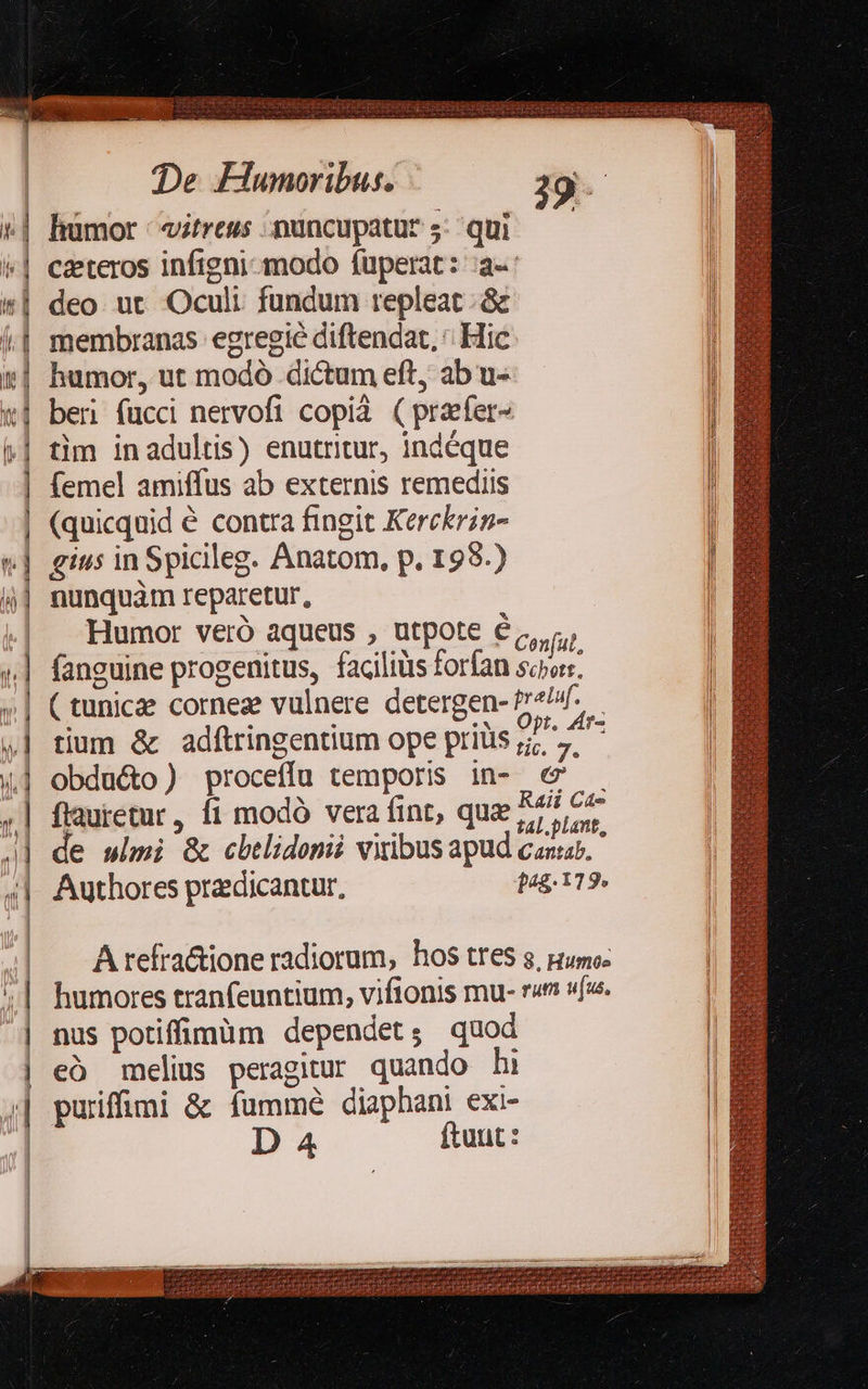 QUEM Nee                    De FHunoribus. 39 | : | hümor -itrews nuncupatur; qui — l | czeteros infigni-modo füperat: :a-: deo ut Oculi fundum repleat ; &amp;c membranas egregie diftendat, ' Hic humor, ut modó dictum eft, ab u- ber fucci nervofi copià (przfer- tim inadultis) enutritur, indéque femel amiffus ab externis remediis (quicquid é contra fingit Kerckrig- | gius in Spicileg. Anatom, p. 198.) ij] nunquàm reparetur, v * Humor veró aqueus , utpote € Lx PPTERr zt anceesir A CN ES n-3 b Ils  fo ^ E CÓ  —À5 C» £T» $—3 RS — 9€ —- 3  | | fanguine progenitus, faciliüs forfan Eur »| Ctunicae corneze vulnere detergen- Be | tium &amp; adítringentium ope prilis 7 7. ,| obdu&amp;o ) proceffu temporis in- c&amp; .| flauietur, fi modó vera fint, que 75,5. J| de wimi &amp; cbelidomii vitibus apud casar.  | Authores pradicantur, pag. 119» | | | | A refra&amp;ione radiorum, hos tfeS g. Humoz | humores tranfeuntium, vifionis mu- r« va. | nus potiffimüm dependet; quod | [3  eó melius peragitur quando hi puriffimi &amp; fummé diaphani exi   