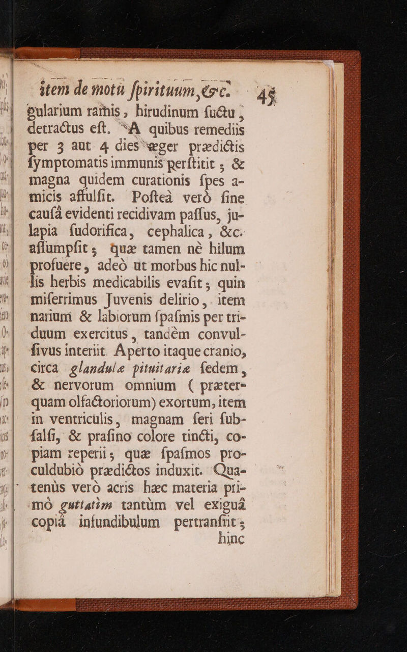                             item de moti fpirituum sc Pularum rarhis birudinum fu&amp;u ; detractus eft. *A quibus remediis per 3 aut 4 dies «eger przdictis fymptomatis immunis perftiit ; &amp; magna quidem curationis fpes a- micis affulfit. Pofteà veró fine cauíà evidenti recidivam paffus, ju- lapia fudorifica, cephalica, &amp;c. affumpfit; qua tamen né hilum profuere, adeó ut morbus hic nul- lis herbis medicabilis evafit ; quin miferrimus Juvenis delirio , . item narumi &amp; labiorum fpafmis per tri- duum exercitus, tandém convul- fivus interiit. Áperto itaque crapio, Circa glandule pituitarie edem , &amp; nervorum omnium ( pratere quam olfactoriorum) exortum, item in ventricülis, magnam feri fub- falft, &amp; prafino colore nincti, co- piam reperi; qua Íípafmos pro- culdubió pradiétos induxit. Qua- tenüs veró acris hac materia pri- mO gufiatinm tantüm vel exiguá copià infundibulum idco ne inc    