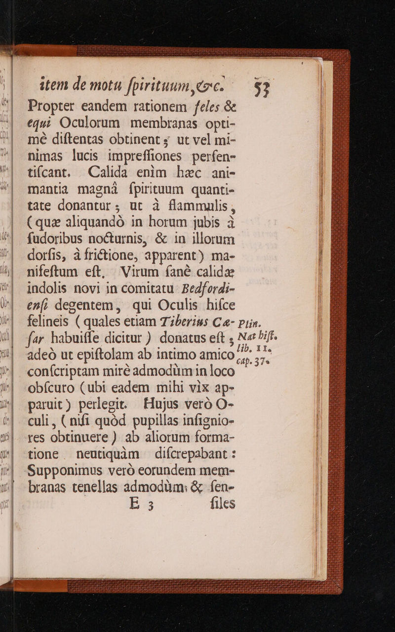     item de motu fpirituum cec. Propter eandem rationem feles &amp; | equi Oculorum membranas opti- |. mé diftentas obtinent ; ut vel mi- ^| mimas lucis impreffiones perfen- ^| tifcant. Calida enim hec ani- | mantia magnà fpirituum quanti- | tate donantur; ut à flammullis, | (quz aliquandó in horum jubis à ^| fudoribus no&amp;urnis, &amp; in illorum | |                       | dorfis, à frictione, apparent) ma- | I nifeftum eft, Virum fané calide I *] indolis novi in comitatu. BeZfordi- W| enm; degentem, qui Oculis hiíce l '^| felineis ( quales etiam Tzberiss C &amp;- pin. I 9| far habuiffe dicitur) donatus eft ; Na /ifF. l 5!| adeó ut epiftolam ab intimo amico Ls s /| «confcriptam miré admodümin loco 4| «obfcuro (ubt eadem mihi vix ap- / paruit) perlegit. Hujus veró O- | culi, (mfi quód pupillas infignio- 5|. res obtinuere ) ab aliorum forma- w| tione. neutiquàm difcrepabant : l )»| -Supponimus veró eorundem mem- Il /&amp;| branas tenellas admodüm: &amp; fen- i E: files         