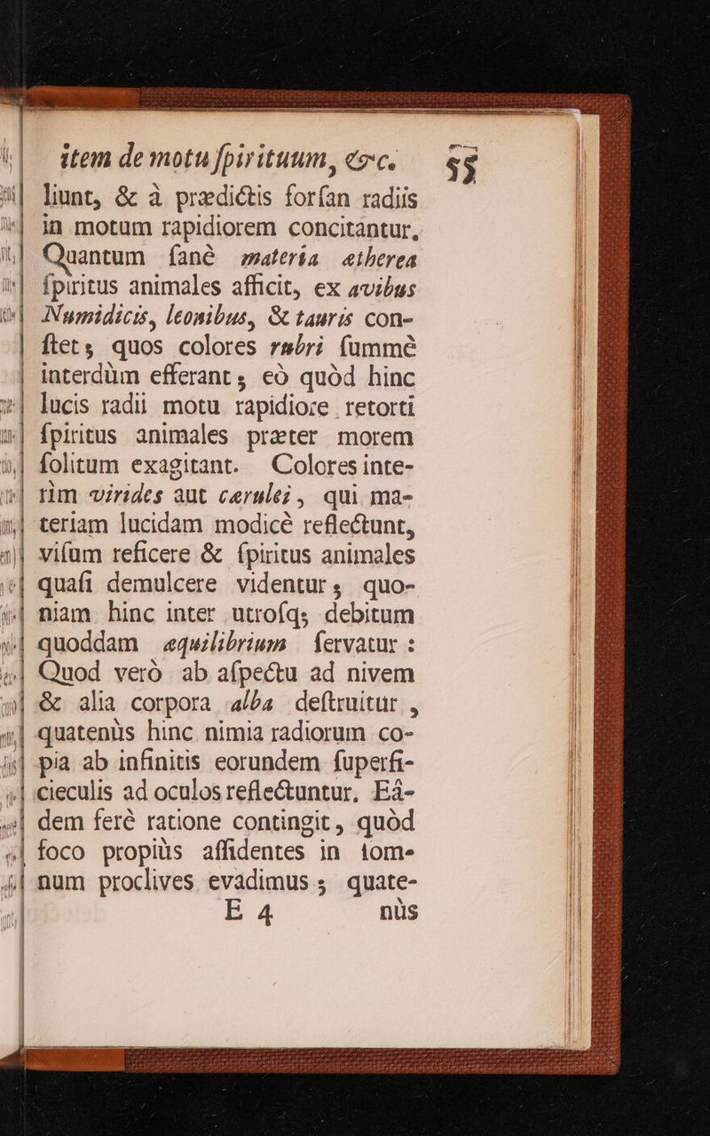 X z-— -——£ Tc «E e r3 m- m p ———————MÁatÓÓÓ€—— € — ———— c zc LL   item de motu fpirituum, esc. lunt, &amp; à prediétis forfan radiis in motum rapidiorem concitantur, Quantum (Íané satería etberea Ípiritus animales afficit, ex avzbus Numidicis, leonibus, &amp; tauris con- ftets quos colores rsóri füummé interdüm efferant ; eó quód hinc lucis radii. motu. rapidioce | retorti fpiritus animales preter morem Colores inte- nim virides aut cerle; , qui ma- teriam lucidam modicé reflectunt, vifum reficere &amp; (piritus animales quafi demulcere videntur, quo- niam hinc inter utroíqs debitum quoddam «equilibrium | fervatus : Quod veró ab afpectu ad nivem &amp; alia corpora alba deftruitur , quatenus hinc nimia radiorum co- pia ab infinitis eorundem fuperfi- cieculis ad oculos refle&amp;tuntur, Eá- foco propius affidentes in tom» num procives evadimus ; quate- EaA4 nus  (6^ 35                  