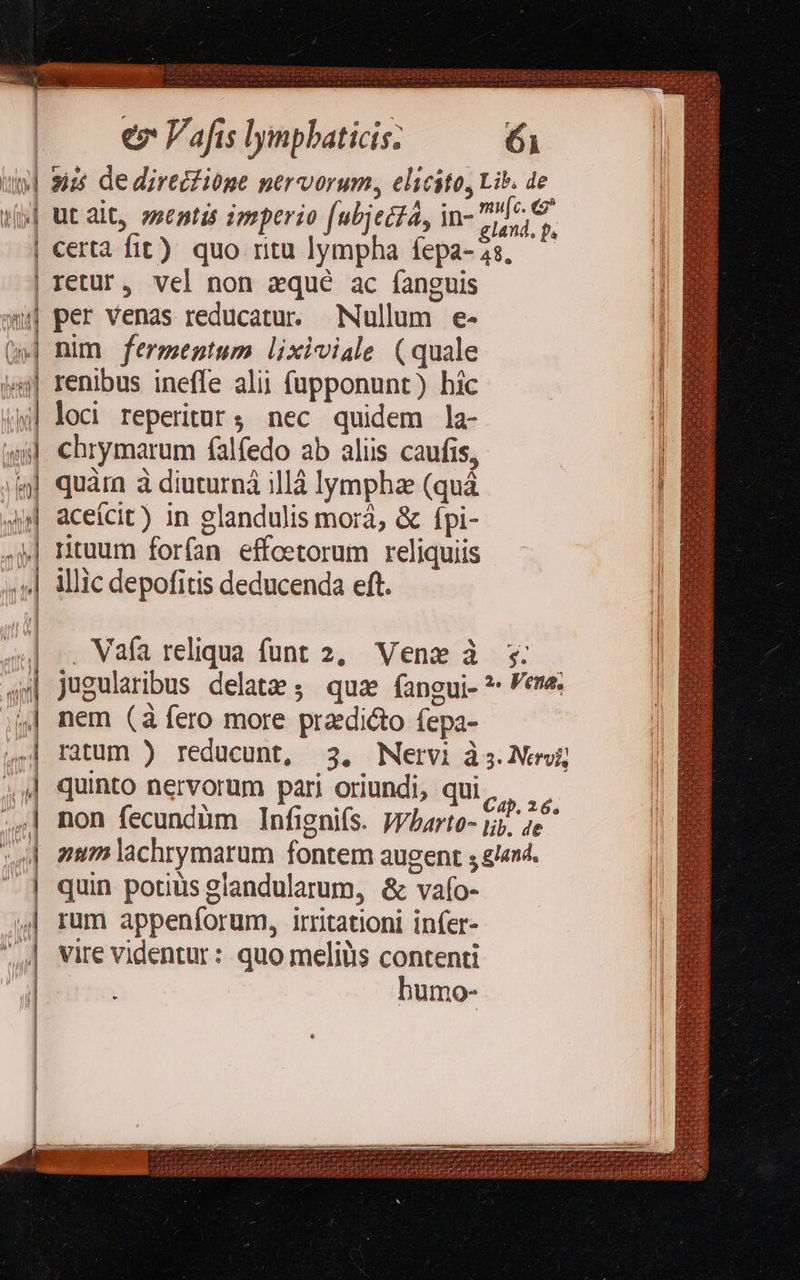  — —— * ————— A Ó€—————————— 0 3» ^———————— » c 3 ————————————€— « -: 2 - i -— — z - NUR uu EI d LL 2 - ——————————— He  ez Vafis lympbaticis; 6i 35 de direciióge nervorum, elicito, Lib. de ut alt, zsentis imperio [ubjecta, in- EU certà fit) quo ntu lympha fepa-2s, — retur, vel non zqué ac fanguis per venas reducatur. Nullum e- nim fermentum lixiviale (quale renibus ineffe alii füpponunt) hic loci reperitur; nec quidem la- chrymarum falfedo ab aliis caufis, quàrn à diuturná illà lympha (quà aceícit) in glandulis mora, &amp; ípi- ntuum forfan effoetorum reliquiis illic depofitis deducenda eft. Vafa reliqua funt 2, Vene à 5: — jugularibus delate; quz fangui-?- ene. nem (à fero more praedicto fepa- ratum ) reducunt, 3. Nervi às. Nervi; quinto nervorum pari oriundi, qui ir idi non fecundàm Infignifs. Vybarto- jjj. 4e zm lachrymarum fontem augent ; n4. quin potiüis glandularum, &amp; vafo- rum appeníorum, irritationi infer- vire videntur: quo meliiis contenti humo-        