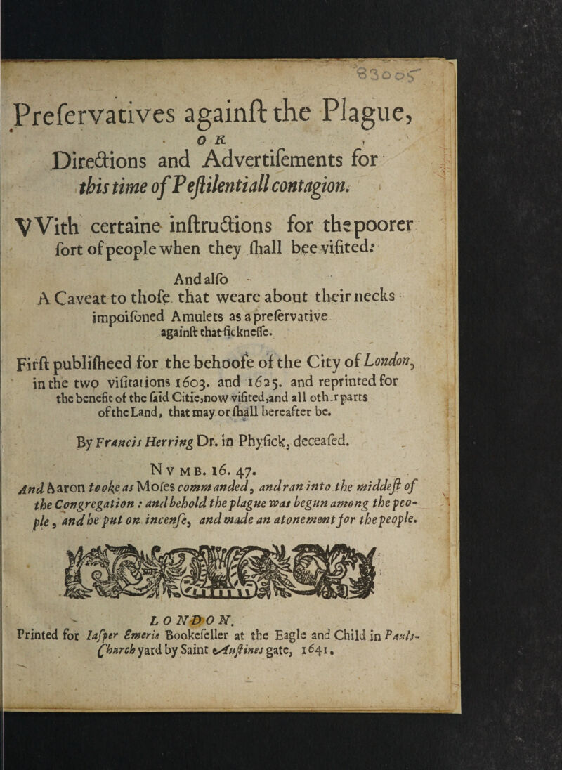 \ -■ ■'BSoo-T Prefervatives againft the Plague, OR t Dire&ions and Advertifements for this time of Pejiilentiall contagion. t , ' . _ ‘ * i VVith certaine inftrudions for ths poorer j fort of people when they fhall bee vifited: - , , ' -X . ' / ' • > Andalib - ; A Caveat to thofe that weare about their necks ! impoifoned Amulets as a prelervative againft thatfickneflc. Firft publifheed for the behoofe of the City of London? in the two vifitations 1603. and 1625. and reprinted for the benefit of the faidCitie,now vifited,and all oth.rparts oftheLand, that may or fhall hereafter be. . 4 * . - r 1 .11 By Francis HerringDl. in Phyfick, deceafed. r i\ N V M B. 16. 47, Andh&ron took?a/Mofescommanded5 andraninto the middejlof the Congregation: and behold the plague was begun among the peo¬ ple 5 and he put on incenfe, and made an atonement for the people. L O ND O N. Printed for lafper Zmcrie Bookefeller at the Eagle and Child in Pauls- (fh&rch yard by Saint ss£nftines gate, 1641. ■ 1