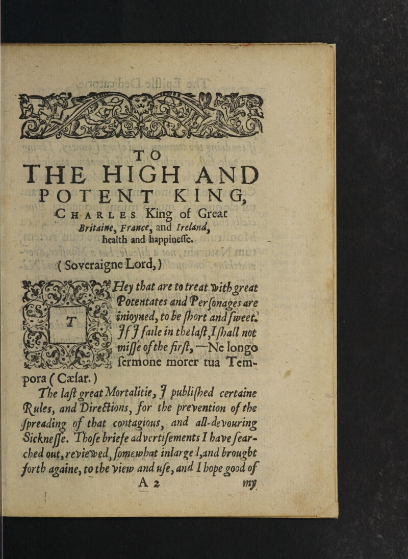 T 0 THE HIGH AND POTENT KING, C h a R l e s King of Great Britainey France^ and Ireland^ health and happinefle. ‘ , t\ t .. ; ^ ' • • *■ *; ^ * r- .y- f CV J • ■' 2 * - .• -t ... v »• •• • * ‘ • •*' • - * (Soveraigne Lord,) JHey that are to treat Vitbgreat !Potentates and (Perfonages are T inioynedyto be (hort andfweetl *' Jf J fade in thelaftffrail not € tniJJ'e oftthe fir ft, —Nc longo form one morer tua Ten* pora ( Cxl&r.) the loft great Mortalitie, J published certaine (ftules, and Directions, for the prevention of the fpreading of that contagious, and all-devouring Sickneffe. Thofe briefe advcrtifements 1 have[ear¬ thed outireVie'St>ed)fomewhat inlargefand brought forth againe, to the view and ufe, and l hope good of [ ■ % ‘ A z my