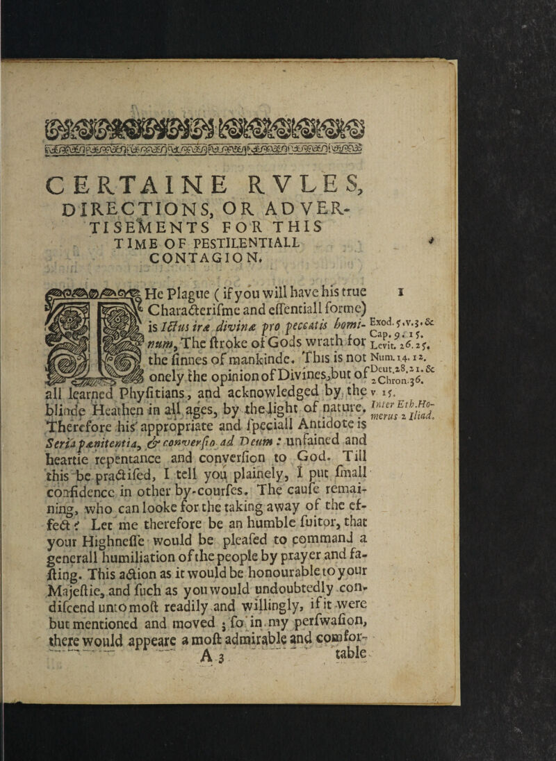 CERTAINE RVLES, directions, or adver. TISE'kENTS FOR THIS TIME OF PESTILENTIALL CONTAGION. & is Iff mine divine fro feceatis bom- Exod, *?#/«, The flroke of Gods wrath for Levit. 16. the finnes of mankinde* This is not Num.14.12. ^ ^ onely the opinionofDivine^bucof^^^ all learned Phyfitians, and acknowledged by the v i*. bliode Heathen in all ages, by the4ighc of nature, Therefore his appropriate and ipeciail Antidote 1$ ScYt& f&nitcMtia^ conquerfm ad DeutM * unfained and heartie repentance and converfion to God- Till this be pradifed, I tell you plainety, I put final! confidence in other by-courfes. The caufe remai¬ ning, who can looke for the taking away of the ef¬ fect ' Let me therefore be an humble fuitor, that your Highnefle would be pleafed to command a generall humiliation of the people by prayer and fa¬ iling- This a&ion as it would be honourable to y our Majeftie, and fuch as you would undoubtedly con* difeend untomoft readily and willingly, if it were but mentioned and moved • fo in , my perfwafion, there would appeare a moft admirable and com for- ™- rr - A - - ' table.