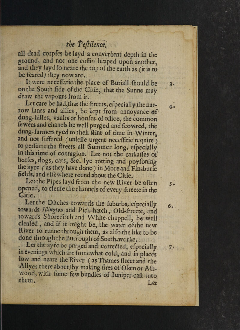 the \Vejiilenct,\ all dead corpfes be layd a convenient depth in the ground, and not one coffin heaped upon another, and they layd fo neare the top of the earth as (it is to be feared) they now are. > . It were neceffarie the place of Buriall ffiould be on the South fide of the Citie, that the Sunne may draw the vapours from itv Let care be had,that the ftreets, efpecialiy the nar¬ row lanes and allies, be kept from annoyance of dung-hillcs, vaults or houfes of office, the common fewert and chanels be well purged and fcowred, the dung-farmers tyed to their Hint of time in Winter, and not fuffered (unlefie urgent neceffitie require) to perfume the ftreets all Summer long, efpecialiy in this time of contagion. Let not the carkafles of horfes,dogs, cats, &c. Iye rotting and poyfoning the ay re ( as they have done ) in More and Finsburie fields, and elfewhere round about the Citie. Let the Pipes layd from the new River be often opened, to clenfe the channels of every ftreeteinthe Citie. Let the Ditches towards the fuburbs, efpecialiy towards IpHgtoa and Pick-hatch, Old-ftreete, and towards Shoreditch and White chappell, be well clenfed , and if it might be, the water of the new River to runne through them, as alfo the like to be done through the Burrough of South-worke. Let the ayre be purged and corroded, efpecialiy in evenings which are fomewhat cold, and in places low and neare the River (asThames ftreet and rhe Allyes there about;by making fires of Okcnor Affi- wood, with fome few bundles of juniper caft into chei75- , Let