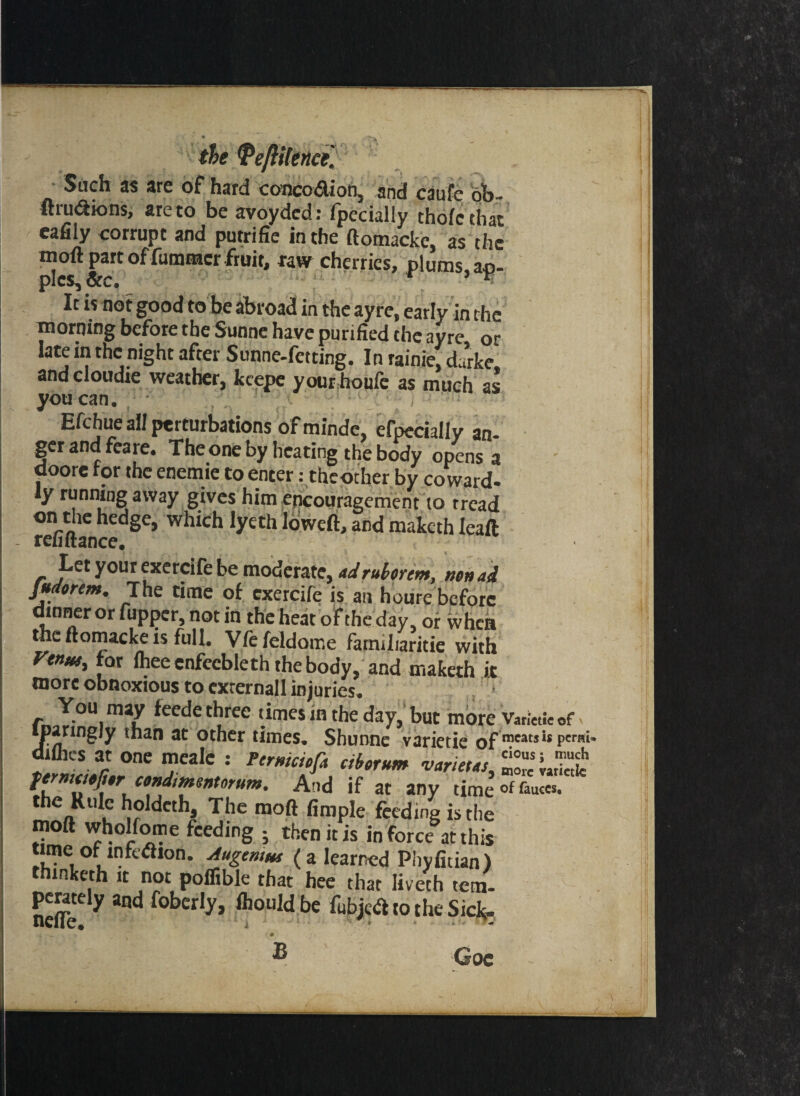 the TeftHence. Sadif ^ are of* hard conco<5lion3 and caufe oi>- fhu&ions, are to beavoydcd: fpecially thofcthat eafily corrupt and putrifie in the ftomacke, as the moft part of fummcr fruit, raw cherries, plums ao- pics. Sic, V v‘ It is not good to be abroad in the ayre, early in the morning before the Sunne have purified the ayre or late in the night after Sunne-fetting. In rainie, durke and cloudie weather, keepe your houfe as much as you can. Efchue all perturbations of minde, efpccially an¬ ger and feare. The one by heating the body opens a doore for the enemie to enter: theother by coward- ly running away gives him encouragement to tread on the hedge, which lyeth loweft, and maketh Ieaft refiitance. Let your exercife be moderate, adruborem, wn ad Judorem. The time of exercife is an houre before dinner or fupper, not in the heat of the day, of whea the ftomacke is full. Vfefeldoir.e famiharitie with Venus, for fhee enfecbleth the body, and maketh it more obnoxious to cxrernall injuries. r You,mY ^ee<^e cbree ‘‘mes in the day, but more Varinie of psiringjy than at other times* Shunne varietie of meats is pen diflics at one meale : Ftrnkiofa cibornm fermaefar condimsntorum. And if at any time°f&uccS. u°,dcthi! Yhe moft fimPIe Ceding is the moft wholfome feeding ; then it is in force at this time of mfciSron. Augemus (a learned Phyfitian) thinketh it not poflible that hee that liveth tern- neS?ee y ^ f°ber,y’ ftouldbe febjetf to the Sick- » ^ - ' • • ' , ® Coc