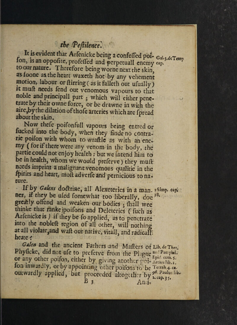 the (Peflilence] It is evident that Arfenicke being a confeflTed poi- fon, is an oppofite, profefled and perpetuall enemy to our nature- Thcrefore being worne next the skin, as foone as the heart vvaxcth hot by any vehement motion* labour or ftirring (as it falleth out ufually) it muft needs fend out venomous vapours to that noble and principal! part • which will either pene¬ trate by their owne force, or be drawne in with the aire^by the dilation of thofe arteries which are fpread about the skin. r Gal.j.dcTciBp cap. u Now thefe poifonfull vapours being entred or fucked into the body, when they finde no coatra- rie poifon with whom to wraftle as with an ene¬ my (for if there were any venom in the body, the partie could not enjoy health: but we intend him to be in health, whom we would preferve) they muft needs imprint a malignant venomous qualitie in the ipirits and heart, moft adverfe and pernicious to na* cure. If by Galens dodlrine, all Alexeteries in a man- cap* ner, if they be ufed fomewhat too liberally, doe13* greitly offend and weaken our bodies ; fhall wee thinke that rankejpoifons and Deletcries (Tuch as Arfenicke is ) if they be fo applied, as to penetrate into the nobleft region of all other, will nothing at all violate3and waft our native, vitaJl, and radically heate i Galen and the ancient Fathers and Mafiers of Lib.deTb<r. Phyficke, did not ufe to preferve from the Pl igue a. 5 Parrpbil; or any other poifon, either by giving another ion inwardly, or by appointing other poifons to be Tetrah.4-c*. outwardly applied, but proceeded altogether byfc£“'uslib'
