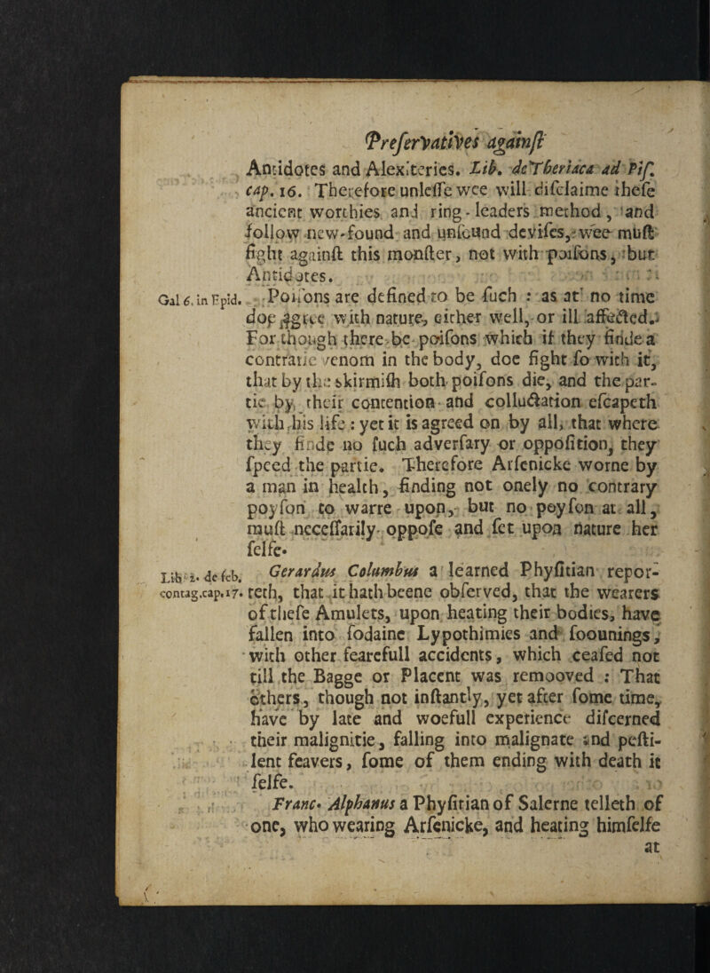 Gal 6, In Fpid. Lib' i« de feb. contag,cap.i7« / Antidotes and AlexTerics. Lib. dcYbeyiaca ad Pif. cap. i6. Therefore unlefle wee will difclaime thefe ancient worthies anj ring-leaders method , and follow new-found and unfeund devifesy vvee-mtift fight againft this monfter, not with poifons, but Antidotes. -Poifons are defined to be fuch : as atr no time dop^gac with nature, either well, or ill aflfeftcd.. For though there be poifons which if they firide a contratie fenom in the body, doe fight fo with it, that by the skirmifh both poifons die, and the par- tic by. their contention and collu&ation efcapeth with iiis life: yet it is agreed on by all, that where they finde no fuch adverfary or oppofition, they fpeed the partie. Therefore Arfenicke worne by a man in health, finding not onely no contrary poyfon to warre upon, but no poyfon at all, mud nccefiarily pppofe and fet upon nature her felfe* Gerardus Columbus a learned Phyfitian repor¬ ted), that it hath beene obferved, that the wearers of thefe Amulets, upon heating their bodies, have fallen into fodaine Lypothimies and foounings, with other fearefull accidents, which ceafed not till the Bagge or Placent was remooved : That cithers, though not inftantly, yet after fome time, have by late and woefull experience difeerned their malignitie, falling into malignate snd pefti- lent fcavers, fome of them ending with death it felfe. Franc• Alfhams a Phyfitian of Salerne telleth of one, who wearing Arfenicke, and heating himfelfe at
