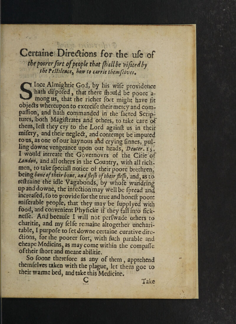 CertaiW Directions for the ufe of the poorer fort of people that (hall be lifted by tbs Pestilence^ how to c art it them fives, Since AlmighticGoJ> by his wife providence hath difpofed, that chere fhould be poore a- mongus, that the richer fort might have fit objedls whereupon Co cxercife their mercy and com- paffion, and hath commanded in the facred Scrip¬ tures, both Magistrates and others, to take care of them, left they cry to the Lord againft us in their mifery5 and their negle<ft, and contempt be imputed to us, as one ofour haynous ahd crying finnes, pul¬ ling downe vengeance upon our heads, B enter. i > . 1 would intreace the Governovrs of the Citic of London, and all others in the Country, with ail rich- men, to take fpeciall notice of their poore brethren.* being hone of their bone, andfiejh oftheir flef, and, as to reftraine the idle Vagabonds, by whofe wandring up and downe, the infe&ion may well be fpread and increafed, fo to provide for the true and honeft poore miferable people, that they may be fupplyed with food, and convenient Phyficke if they fall into fick- tielfe. And becaule I will not perfwade others to charitie, and my felfe remaine altogether unchari¬ table, I purpofe to fet downe certaine curative dire- dions, for the poorer fort, with filch parable and cbeape Medicins. as may come within the compafle of their ftiort and meane abilitie. So (bone therefore as any of them, apprehend themfdrcs taken with the plague, let them goe to their warms bed, and take this Medicine. C Take