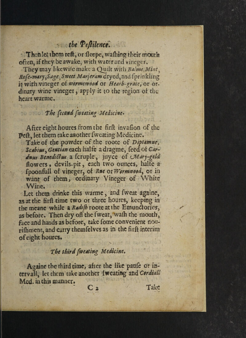 the tPeftilenci. Then lei them reft, or fleepe, wafliing their mouth often, if they be awake, with water and vineger. They tnay hkewife make a Quilt with Btime,Mint Rofe-mary^SageSvpctt Marjeram dryed,and fprinkling It- with vineger of worrmvoood or Hearb-grace, or or¬ dinary wine vineger, apply it to the region of the heart warme. - y \ The [econd faming Medicine* 'fu . • 1 * v ^ ^ '***i After eight houres from the firft invafion of the Pcft, let them take another fvveating Medicine. Take of the powder of the roote of Diptamie, Scsbtrn, Gentian each hal fe adragme, feed of Car- dam handsel m a fcruple, jiiyce of CMarj-geld flowers, devils-pit, each two ounces, halfe a fpoonfuli of vineger, of Sat or Werrmveed, or in want of them, ordinary Vineger of White Wine. Let them drinke this warme, and fweat againe, as at the firft time two or three houres, keeping in the mcane while a Radijb roote at the Emuntftories, ^ as before. Then dry off the fwear, walh the mouth, face and hands as before, take fome convenient nou- rilhment, and carry themfelves as in the firft interim of eight houres. The third faceting Medicine* Againe the third time, after the like panfc o? in¬ terval!, let them take another Iweating and Ctriidl Med. in this manner. C z ' Take
