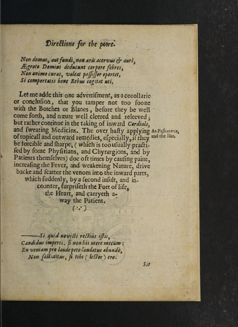 Non downs, autfundi , non at is acervus & auri9 JEgroto Domini dcdncunt cor pore febres7 Non animo cur as ^ vale At pojfijfor oportet. Si comportatis bene Rebus cogitat uti. Let me adde this one advertifmenf, as a corollarie or coflclufion, that you tamper not too foonc with the Botches or Blanes, before they be well come forth, and nature well cleered and releeved; but rather continue in the taking of inward Cordials, and fweating Medicins. The over hafty applying AsPeficatorit, oftopicall and outward remedies, efpecially,if they atlc* be forcible and (harpe* ( which is tooufually pra&i- fed by fome Phyfitians, and Chyrurgions, and by Patients themfelves) doe oft times by caufing paine, increafing the Fever, and weakening Nature, drive backe and fcatter the venom into the inward parts, which fuddenly, by a fecond infult, and in- counter, furprifeth the Fort of Iifes the Heart, and carryeth a- way the Patient, --Si quid novt Hi rtffiius ijlis, Candtius imperti, ft nonius uteremecum : JEn ventam pro laudepeto Lmdatus abundey Non fatfuiitusyji tibt { tetter) ere*