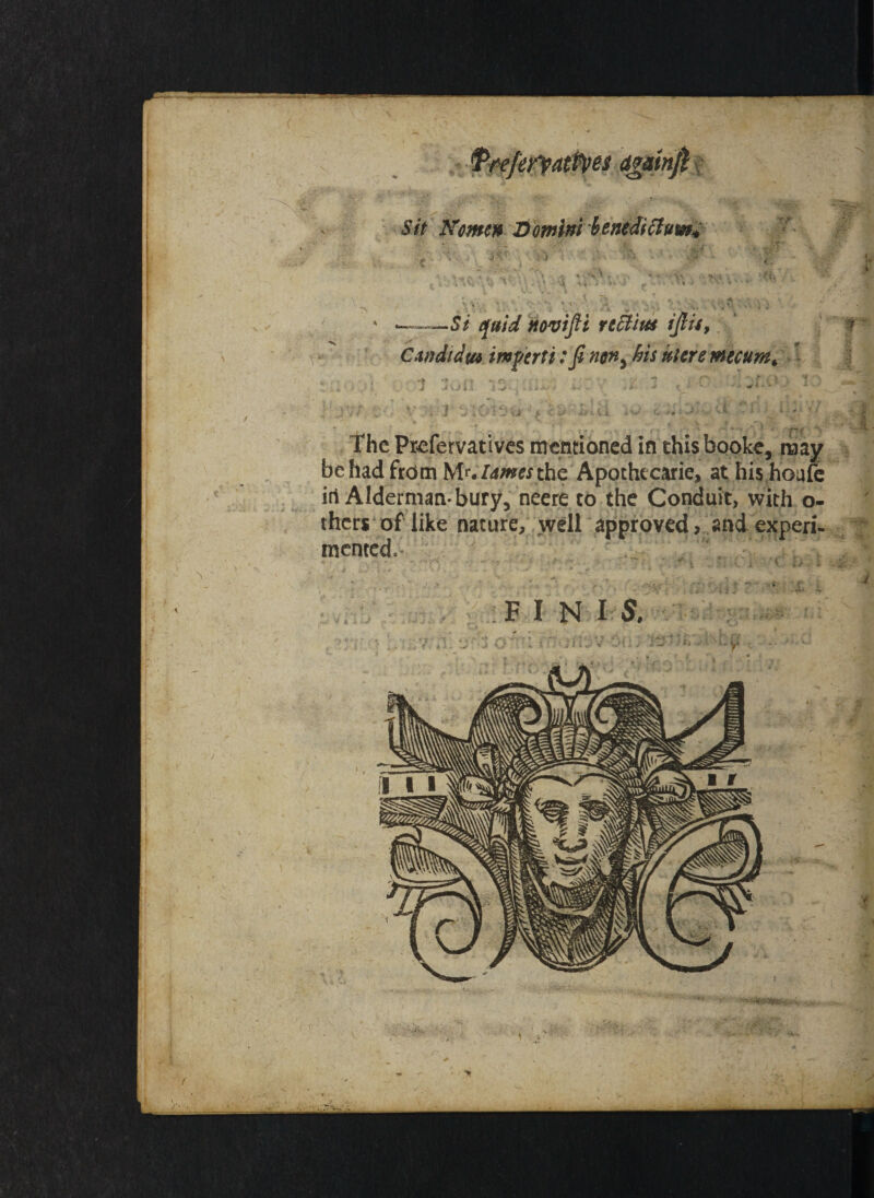 x _ r Sit Komen Domini btntdiclum* . !•/ _ r *_f • ' >. ‘ •• v. « ‘ V - . ;; r i c r*4W./i V \U\* \ : U ^ i •• *•• *' ; . .$ 1 * -- 4.’ •> '>■«% % , v » ^ &u . • -4 v v 1 - I ' —5/ novtjli refytiue ijlu9 ? Cmdidw import i: fi non5 his iacre mecumt -::.} ■ ,* i 3on ;j: v ,£ * < • o ;i ;&<*;» '* ■ * ' The Prefervatives mentioned inthis booke, may be had from Mr./4w« the Apothecarie, at his houfe iri Alderman-bury, neere to the Conduit, with o- thers of like nature, well approved, and experi¬ mented. >£'yv j