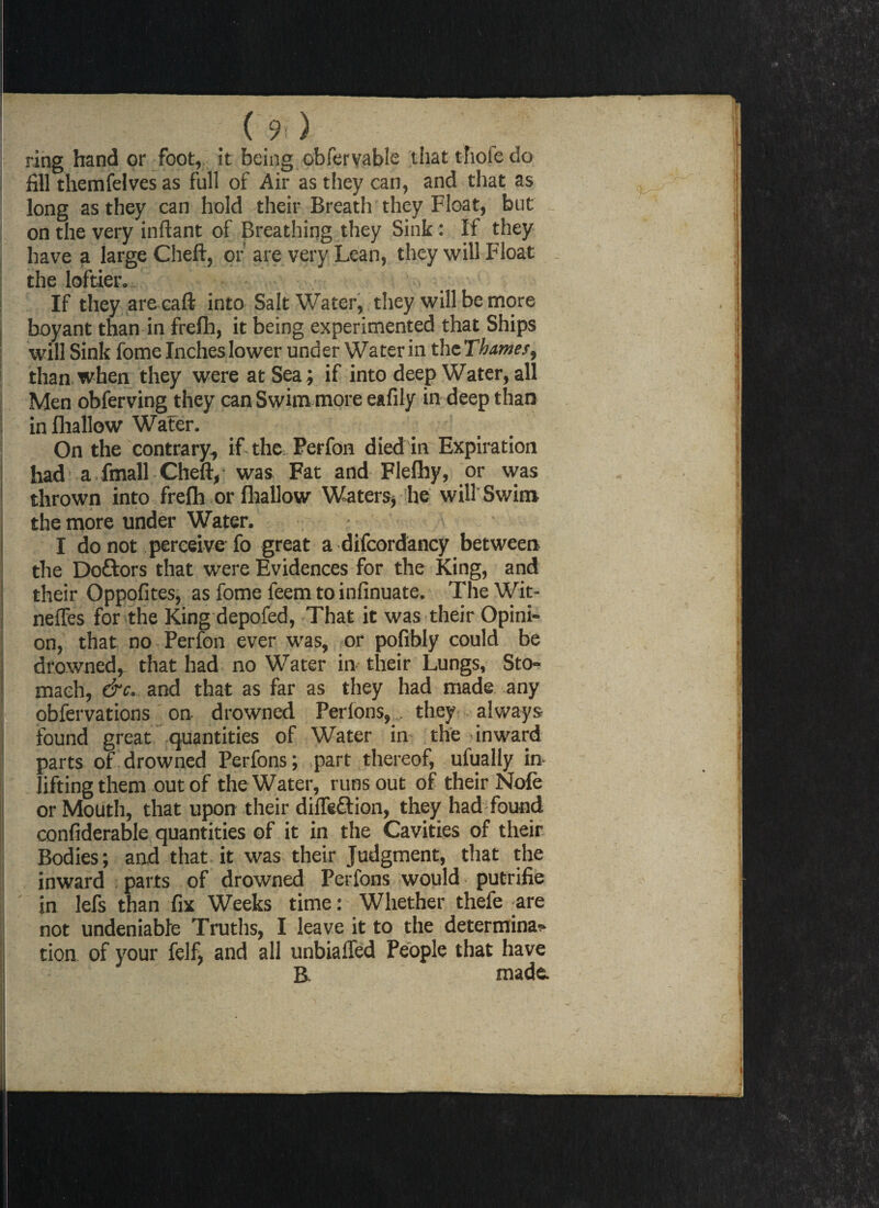 \ ring hand or foot, it being obferyabie that thole do fill themfelves as full of Air as they can, and that as long as they can hold their Breath they Float, but on the very inftant of Breathing they Sink: If they have a large Cheft, of are very Lean, they will Float the loftier. \ . If they are caft into Salt Water, they will be more boyant than in frelh, it being experimented that Ships will Sink fome Inches lower under Water in the Thames, than when they were at Sea; if into deep Water, all Men obferving they can Swim more eafily in deep than in fhallow Water. On the contrary, if-the, Perfon died in Expiration had a fmall Cheft, was Fat and Flefhy, or was thrown into freflh or fhallow Waters, he will Swim the more under Water. I do not perceive fo great a difcordancy between the Doftors that were Evidences for the King, and their Oppofites, as fome feem to infinuate. The Wit- neffes for the King depofed, That it was their Opini¬ on, that no Perfon ever was, or pofibly could be drowned, that had no Water in their Lungs, Sto¬ mach, &c. and that as far as they had made any ■ obfervations on drowned Perfons,. they- , always found great quantities of Water in the-inward parts of drowned Perfons; part thereof, ufually in lifting them out of the Water, runs out of their Nole or Mouth, that upon their diflettion, they had found confiderable quantities of it in the Cavities of their Bodies; and that it was their Judgment, that the inward parts of drowned Perfons would putrifie in lefs than fix Weeks time: Whether thefe are not undeniable Truths, I leave it to the determina¬ tion of your felf, and all unbiaffed People that have B- made.