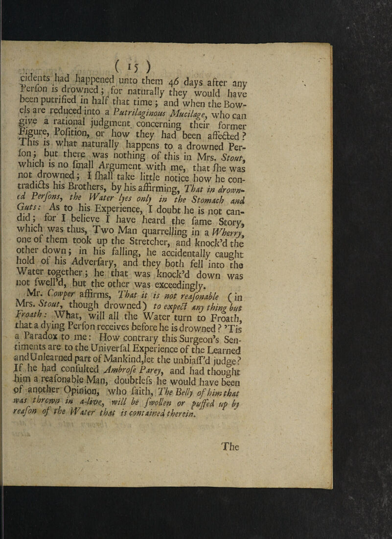 ( IJ) cidents had happened unto them 46 days after any rerfon isdrowned ; for naturally they would have beenputiified in half that time; and when the Bow¬ els are reduced into a Putrilaginous Mucilage, who can give a rational judgment concerning their former Bigure, I ofition, or how they had been affe&ed ? 1 his is what naturally happens to a drowned Per- lon; but there was nothing of this in Mrs. Stout. winch is no frnall Argument with me, that ffie was not di-owned ; I fhall take little notice how he con- tradias his Brothers, by his affirming, That in drown¬ ed Perjons, the Water lyes only in the Stomach and a T! rAS J0, 1?.1S ExPerience, I doubt he is not can- did, for I believe I have heard the fame Story, which was thus, Two Man quarrelling in a Wherry one of them took up the Stretcher, and knock’d the’ other down; in his falling, he accidentally caught hold of his Adverfary, and they both fell into the Water together j he that was knock’d down was not fwell’d, but the other was exceedingly. Mr. Cowper affirms, That it is not reafonable (in Mrs. Stout, though drowned) to expect any thing but Froath: What, will all the Water turn to Froath that a dying Perfon receives before he is drowned ? ’Tis a Paradox to me: How contrary this Surgeon’s Sen¬ timents are to the Univerfal Experience of the Learned andUnlearned part of Mankind,let the unbialPd judge? If he had conlulteci jlnsbrofe Parey, and had thought him a leafonabie Man, doubtlefs he would have been pf another Opinion, who faith, The Belly of him that rvas thrown in a-live, will be fwollen or Puffed up by reafon of the Water that is contained therein. The /