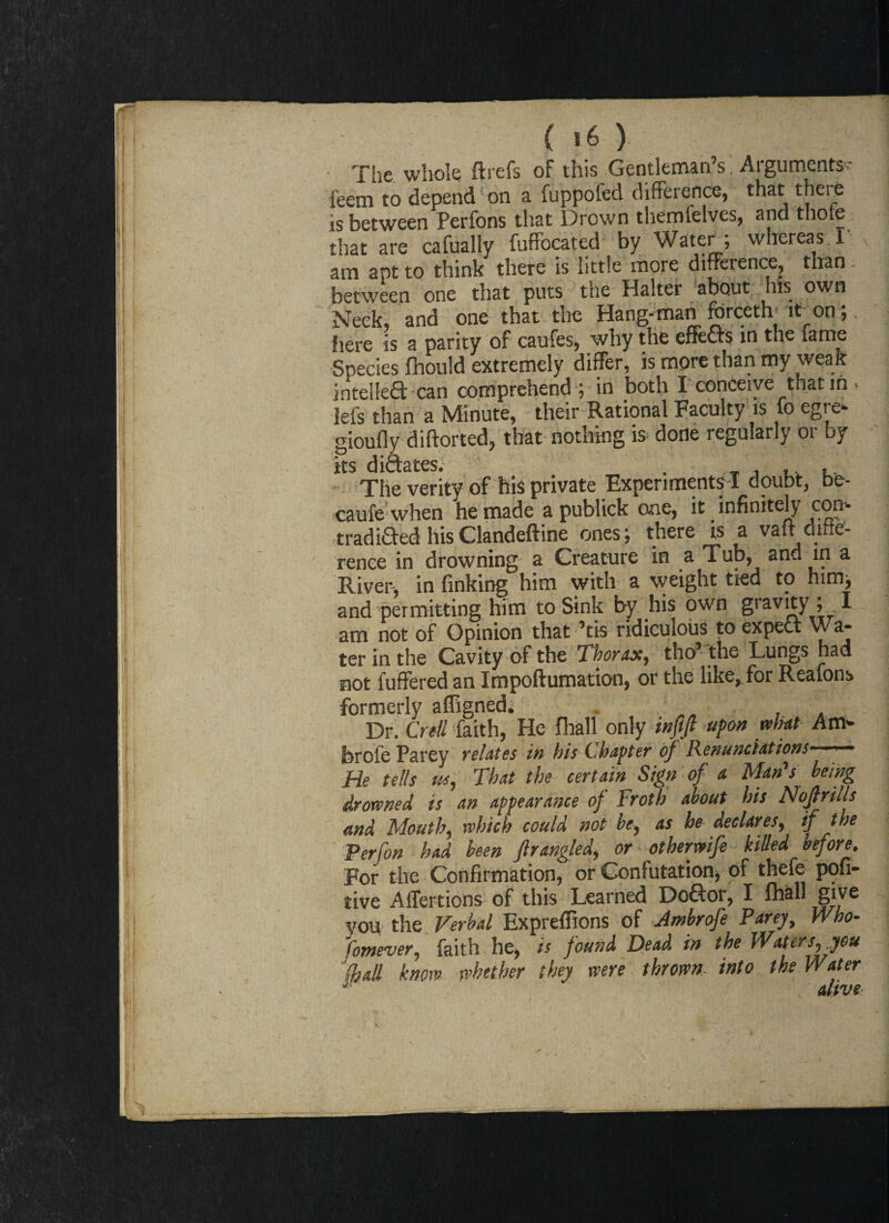 The whole ftrefs of this Gentleman’s, Arguments' leera to depend on a fuppofed difference, that thei e is between Perfons that Drown themfelves, and thole that are cafually fuffocated by Water ; whereas T v am apt to think there is little more difference, than: between one that puts the Halter about his own Neck, and one that the Hang-man forceth it on;. here is a parity of caufes, why the effects in the fame Species fhould extremely differ, is more than my weak intellect can comprehend ; in both I conceive that in Ids than a Minute, their Rational Faculty is fo egre* gioufly diftorted, that nothing is done regularly or by its diftates. . The verity of his private Experiments ! doubt, be- caufe when he made a publick one, it infinitely cop tradided hisClandeftine ones; there is a vafl: dittef- rence in drowning a Creature in a Tub, and in a River, in finking him with a weight tied to him, and permitting him to Sink by his own gravity ; I am not of Opinion that ’tis ridiculous to expect Wa¬ ter in the Cavity of the Thorax, tho’ the Lungs had not fuffered an Impoftumation, or the like, for Reafons formerly affigned. Dr. Crell faith, He fhall only infift upon mat Am- brole Parey relates in his Chapter of Renunciations- He tells us, That the certain Sign of a Man's being drowned is an appearance of Froth about his Nopills and Mouth, which could not be, as he declares, if the Per [on had been fir angled, or otbermfe killed before. For the Confirmation, or Confutation, of thefe pofi- tive Affertions of this Learned DoGor, I lhall give vou the Verbal Expreffions of Ambrofe Parey, Who- fomever, faith he, is found Dead in the Waters, you 'kail know whether they were thrown into the Water alive I