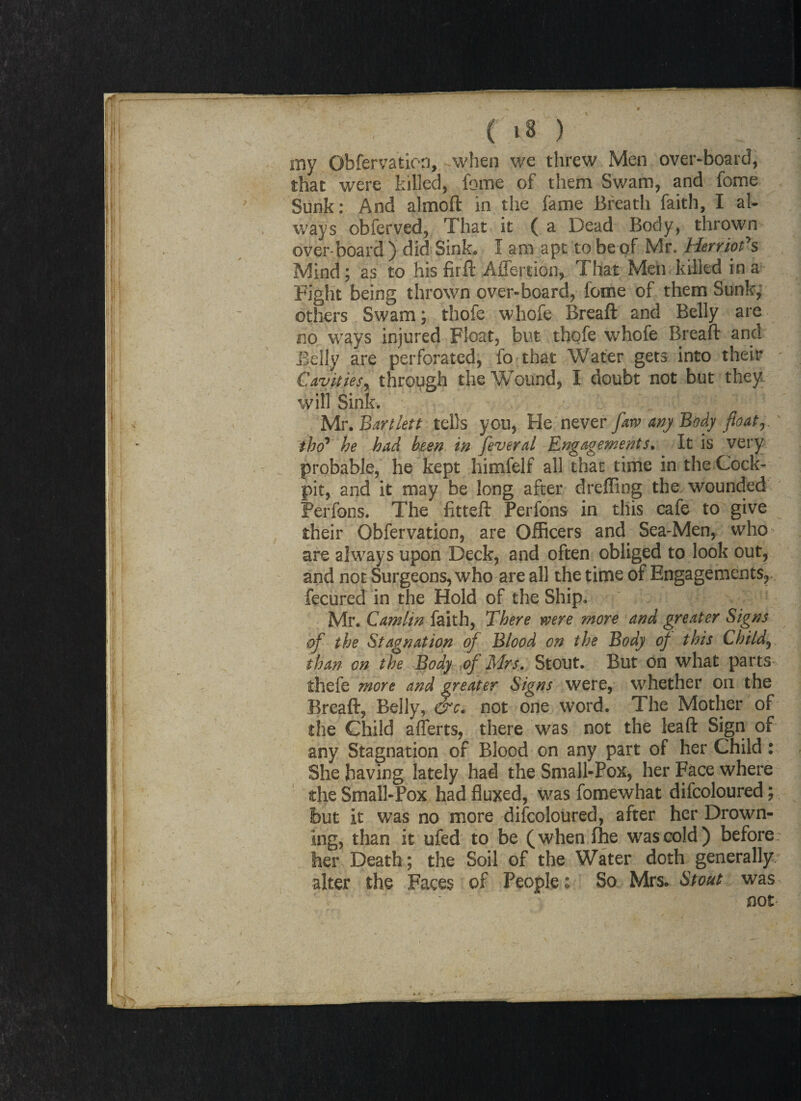 my Obfervaticn, when we threw Men over-board, that were killed, feme of them Swam, and feme Sunk: And almoft in the fame Breath faith, I al¬ ways obferved, That it (a Dead Body, thrown over-board ) did Sink* I am apt to be of Mr. Herriotys Mind; as to his firft Aflertion, That Men killed in a Fight being thrown over-board, feme of them Sunk, others Swam; thofe whole Breaft and Belly are no ways injured Float, but thofe whofe Breaft and Belly are perforated, fo that Water gets into their Cavities, through the Wound, I doubt not but they will Sink. Mr. Bartlett tells you, He never farv any Body float, tho* he had been in fiveral Engagements. It is very probable, he kept himfelf all that time in the Cock¬ pit, and it may be long after dreffing the wounded Perfons. The fitteft Perfons in this cafe to give their Obfervation, are Officers and. Sea-Men, who are always upon Deck, and often obliged to look out, and not Surgeons, who are all the time of Engagements,, fecured in the Hold of the Ship. Mr. Camlin faith, There were more and greater Signs of the Stagnation of Blood on the Body of this Child, than on the Body of Mrs. Stout. But on what parts thefe more and greater Signs were, whether on the Breaft, Belly, &c. not one word. The Mother of the Child aflerts, there was not the leaft Sign of any Stagnation of Blood on any part of her Child: She having lately had the Small-Pox, her Face where the Small-Pox had fluxed, was fomewhat difcoloured; but it was no more difcoloured, after her Drown¬ ing, than it ufed to be (whenfhe was cold ) before her Death; the Soil of the Water doth generally alter the Faces of People: So Mrs. Stout was not /