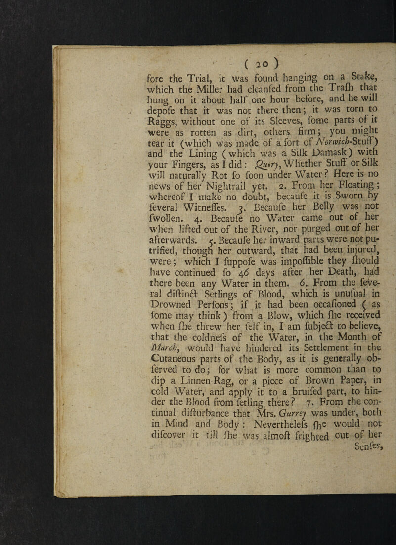 fore the Trial, it was found hanging on a Stake, which the Miller had cleanfed from the Trafh that hung on it about half one hour before, and he will depofe that it was not there then; it was torn to Raggs, without one of its Sleeves, feme parts of it were as rotten as dirt, others firm; you might tear it (which was made of a fort of Norwich-Stuff) and the Lining (which was a Silk Damask) with your Fingers, as I did: Whether Stuff or Silk will naturally Rot fo foon underWater? Here is no news of her Nightrail yet. 2. From her Floating ; whereof I make no doubt, becaufe it is Sworn by leveral WitnelTes. 3. Becaufe her Belly was not fwollen. 4. Becaufe no Water came out of her when lifted out of the River, nor purged out of her afterwards. 5. Becaufe her inward parts were not pu- trified, though her outward, that had been injured, were; which I fuppofe was impoflible they Should have continued fo 46 days after her Death, hid there been any Water in them. 6. From the feVe- ral diftinft Setlings of Blood, which is unufual in Drowned Perfons; if it had been occafioned ( as lome may think ) from a Blow, which Hie received when fhe threw her felf in, I am fubjeft to believe, that the coldnefs of the Water, in the Month of March, would have hindered its Settlement in the Cutaneous parts of the Body, as it is generally ob- ferved to do; for what is more common than to dip a Linnen Rag, or a piece of Brown Paper, in cold Water, and apply it to a bruifed part, to hin¬ der the Blood from fetling there ? 7. From the con¬ tinual difturbance that Mrs. Gt/rrey was under, both in Mind and Body : Nevertheless fh- would not difcover it till fhe was aJmoft frighted out of her Senfos,