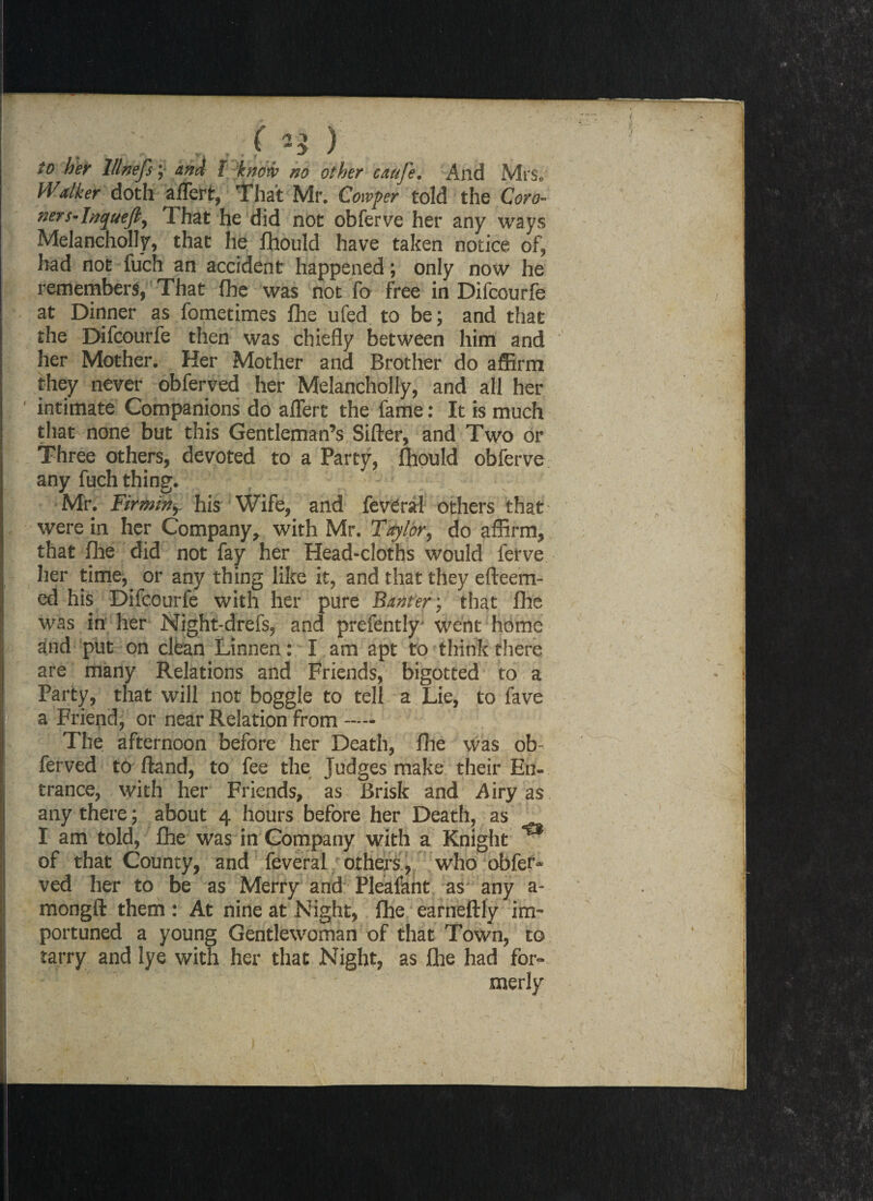 t ) to her lllnefs; and l know no other cauje. And Mrs. Walker doth affert, That Mr. Cotvper told the Coro- ners-Inqueft, That he did not obferve her any ways Melancholly, that he fhould have taken notice of, had not fuch an accident happened; only now he remembers, That (he was not fa free in Difcourfe at Dinner as fometimes fhe ufed to be; and that the Difcourfe then was chiefly between him and her Mother. Her Mother and Brother do affirm they never obferved her Melancholly, and all her ' intimate Companions do affert the fame: It is much that none but this Gentleman’s Sifter, and Two or Three others, devoted to a Party, ftiould obferve any fuch thing. Mr. Firmitiy his Wife, and feveral others that were in her Company, with Mr. Taylor, do affirm, that (lie did not fay her Head-cloths would ferve her time,, or any thing like it, and that they efteem- ed his Difcourfe with her pure Banter; that fhe was in her Night-drefs, and prefently went home and put on clean Linnen: I am apt to think there are many Relations and Friends, bigotted to a Party, that will not boggle to tell a Lie, to fave a Friend, or near Relation from — The afternoon before her Death, fhe was ob ferved to ftand, to fee the Judges make their En¬ trance, with her Friends, as Brisk and Airy as any there; about 4 hours before her Death, as I am told, fhe was in Company with a Knight of that County, and feveral others, who obfer* ved her to be as Merry and Pleafant as any a- mongft them : At nine at Night, fhe earneftly im¬ portuned a young Gentlewoman of that Town, to tarry and lye with her that Night, as fhe had for- • •' ;■ ■ ' merly ✓