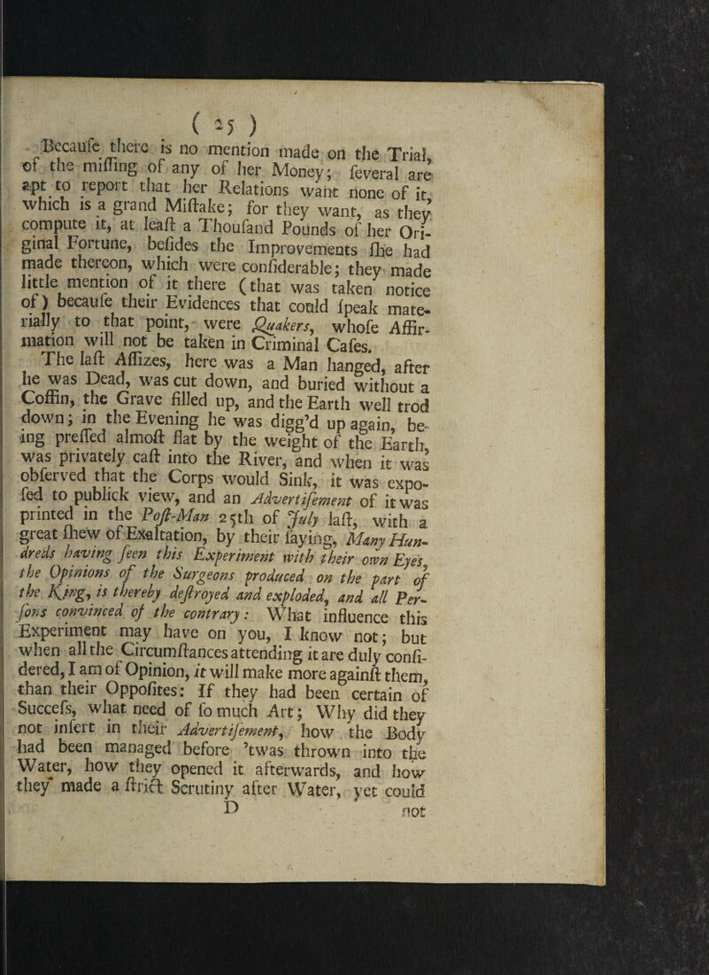 Became there is no mention made on the Trial, of the milling of any of her Money; feveral are * f * ^ i • m* n t lations want none of it, which IS a grand Miftake; for they want, as they compute it, at leaft a Thoufand Pounds of her Ori¬ ginal Fortune, befides the Improvements flic had made thereon, which were considerable; they made little mention ot it there (that was taken notice of) becaule their Evidences that could fpeak mate¬ rially to that point, were Quakers, whofe Affir¬ mation will not be taken in Criminal Cafes. The la ft Affizes, here was a Man hanged, after he was Dead, was cut down, and buried without a Coffin, the Grave filled up, and the Earth well trod down ; in the Evening he was digg’d up again, be¬ ing prefled almoft flat by the weight of the Earth was privately caft into the River, and when it was obferved that the Corps would Sink,: it was expo- fed to pubhek view, and an Advert ifement of it was printed in the Pofi-Man 25th of July laft, with a great (hew of Exaltation, by their laying, Many Hun¬ dreds having feen this Experiment with their own Eyes. the Opinions of the burgeons produced on the part of the Kjng, is thereby defiroyed and exploded, and all Per- fins convinced of the contrary: What influence this Experiment may have on you, I know not; but when all the Circumftances attending it are duly confi- dered, I am of Opinion, it will make more againft them than their Oppofites: If they had been certain of Succefs, what need of fo much Art; Why did they not inlert in their Advert ifement, how the Body had been managed before ’twas thrown into the Water, how they opened it afterwards, and how they* made a ftricl Scrutiny after Water, yet could D