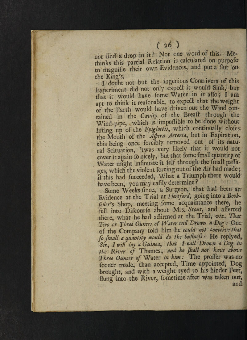 not find a drop in it ? Not one word of this. Me- thinks this partial Relation is calculated on purpole to magnifie their own Evidences, and put a flur on: the King’s. . . _ . I doubt not but the ingenious Contrivers of this Experiment did not only expeft it would Sink, but that it would have fome Water in it alfo; I am ant to think it reafonable, to expeft that the weight of the Earth would have driven out the Wind con¬ tained in the Cavity of the Breaft through the Wind-pipe,, which is impoffible to be done without lifting up of the Epiglottis, which continually clofes the Mouth of the After a, Jrteria, but in Expiration,, this being once forcibly removed out of its natu- ral Scituation, ’twas very likely that it would not cover it again fo nicely, but that fome fmall quantity of Water might infinuate it felf through the fmall paffa- «res, which the violent forcing out of the Air had made y if this had fucceeded, What a Triumph there would have been, you may eafily determine ? Some Weeks fince, a Surgeon, that had been an | Evidence at the Trial at Hertford, going into a Book- feller’s Shop, meeting fome acquaintance there, he fell into Difcourfe about Mrs. Stoat, and afferted | there, what he had affirmed at the Trial, vise. That Two or Three Ounces of Water will Drown a Dog : One of the Company told him he could not conceive that jo fmall a quantity would do the bufnefs: He replyed, ' Sir, 1 will lay a Guinea, that I will Drown a Dog in the River of Thames, and he jhall not have above ; Three Ounces of Water in him: _ The proffer was no | fooner made, than accepted, Time appointed, Dog brought, and with a weight tyed to his hinder Feet, : flung into the River, fometime after was taken our, ' and