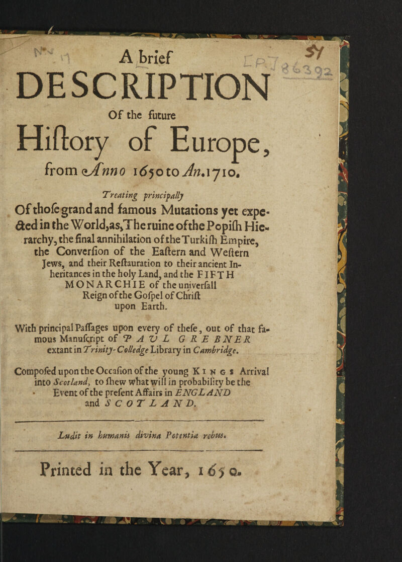 A brief DESCRIPTION Of the future Hi (lory of Europe, fromcufnno 1650 to Jn.\j iot Treating principally Of thole grand and famous Mutations yet expe¬ dited in the World,as>The ruine ofthe Popilh Hie¬ rarchy, the final annihilation of theTurkifh Empire, the Converlion of the Eaftern and Weltern Jews, and their Reflauration to their ancient In¬ heritances in the holy Land, and the FIFTH MONARCHIE of theuniverfall Reign ofthe Gofpel of Chrift upon Earth. With principal Paffages upon every of thefe, out of that fa¬ mous Manufqript of T A V L G R E BNER extant in Trinity - Colledge Library in Cambridge. Compofed upon the Occafion ofthe young Ki^gs Arrival into Scotland, to fhew what will in probability be the Event of the prefent Affairs in ENGL AND and SCOTLAND. Ludit in humanii divina Pottntia rebus* Printed in the Year, 1^50.