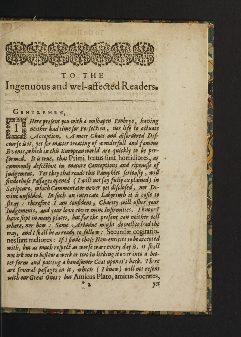 TO THE Ingenuous and wel-affedted Readers# Gentlemen, g892S8| fare frefentyou with a mifhapen Embryo, having S I g neither had time for perfection, nor life to actuate SSSSoaB Reception. nteer Chaos and di[ordered Dif- courje is it, yet for matter treating of wonder full and famous Events ,which in this European world are quickly to he per- formed. It is true, that^umi foetus funt horridiores, as . commonly defective in mature Conceptions and ripenejfe of judgement. Tet they that reade this Pamphlet ferioufly , will fndethofe Prffages opened (I will not fay fully explained) in Scriptures which Commentator never yet difclofed, nor Di¬ vine unfolded. In fitch an intricate Labyrinth it is eafie to fir ay : therefore I am confident, Charity will ttfher your Iudgements, and your love cover mine Infirmities. / know I have fiipt in many places, hut for the prefent can neither tell where, nor how : Some ^Ariadne might do well to had the way, and I (hall he as ready to follow: Secundse cogitatio- nesfunt metiores: If Ifinde thofe Non-entities to be accepted with, but as much refieCt as worfe ware every day is, it fhall not irk me to befiow a week or two in licking it over into a bet¬ ter form and putting a bandfomer Coat upon it’s back. There are feveral paffages in it, which ( I know) will not refent with our Great Ones: but Amicus Plato, amicus Socrates,