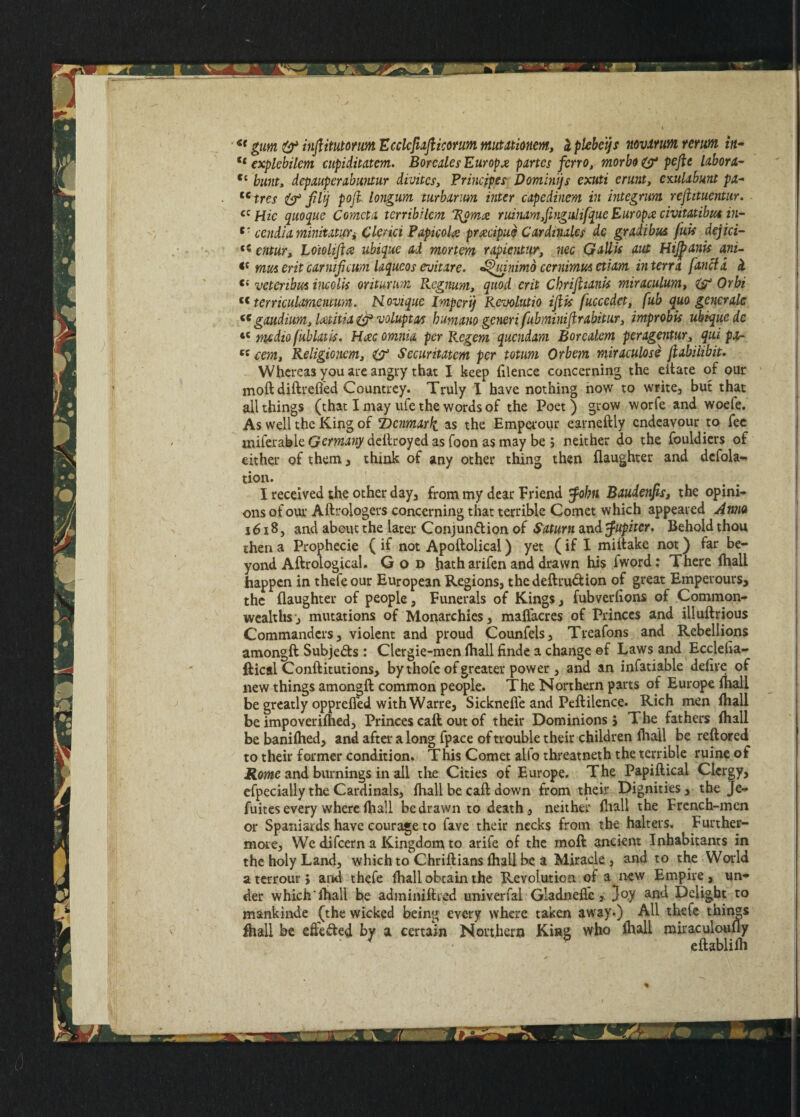 ** gum & inftituto/uM Ecclcjiaflicorum mutationem, Iplebeijs novarum rerum in- tc explebilem cupiditatem. Bore ales Europe partes fcrro, morbo & pefle labor1- Cc bunt, depauper abuntur divites3 Principes Domini) s exuti erunt, emlabunt pa- tc tres & fit) poji longum turbarim inter cipedinem in integrum rejiituentur. cc Hie quoque Cornet a terribilem T$om<z ruinamyjingitlifque Europe civitatibue in- c' cendUrninitituYi Ctenet Papicola prxeipue Cardinales de gradibus fuk dejici- cntuTy Loiolifta ubique ad mortem rapientur, nee Gallk ant Htjjbank ani- mmerit carnijicwn laqueos evitare. ^uinimo cernimus etiam in terra fancla H vetcribm incolk oritur tern Regnum, quod erit Cbrifiiank miriculum, & Orbi c< terriatUmeimra. Hovique Import) Revolutio ifik fuccedet, fub quo generate “ gaudium> Icetitia & voiuptat humano generi f tbminiflrabitur3 improbk ubique de tc medio fub lit is* Hac omnia per Regem quondam Borealem peragentur3 qui pa- ««, Religioncmy & Securitatcm per totum Orbem miraculose Jlabiiibit. Whereas you are angry that I keep (ilence concerning the eitate of our moft diftreffed Countrey. Truly I have nothing how to write, but that all things (that I may ufe the words of the Poet) grow worfe and woefe. As well the King of 'Denmark as the Emperour earneftly endeavour to fee fftiferable Germany deftroyed as foon as may be j neither do the fculdiers of either of them , think of any other thing then (laughter and defola- tion. I received the other day, from my dear Friend tfobn BaudenjiSj the opinio ons of our Aftrologers concerning that terrible Comet which appeared Anno 1618, and about the later Conjunftion of Saturn and Jupiter, Behold thou then a Prophecie ( if not Apoftolical) yet (if I miftake not) far be¬ yond Aftrological. God hath arifen and drawn his fword: There (hall happen in thefeour European Regions, the deft ruction of great Emperours, the (laughter of people. Funerals of Kings, fubverftons of Common¬ wealths’, mutations of Monarchies, maflacres of Princes and iiluftrious Commanders, violent and proud Counfels, Treafons and Rebellions amongft Subjects: Clergie-men ftiall finde a change ef Laws and Eccleha- ftical Conftitutions, by thole of greater power , and an infatiable defire of new things amongft common people. The Northern parts of Europe (hall be greatly opprefl’ed with Warre, Sicknefle and Peftilence. Rich men (hall be impoveriftied, Princes caft out of their Dominions j The fathers (hall be banifhed, and after a long fpace of trouble their children (hall be reftored to their former condition. This Comet alio threatneth the terrible ruine of Rome and burnings in all the Cities of Europe. The Papiftical Clergy, efpecially the Cardinals, (hall be caft down from their Dignities, the Je- fuites every where fhall be drawn to death, neither ftiall the French-men or Spaniards have courage to fave their necks from the halters. Further¬ more, We difeern a Kingdom to arife of the rnoft ancient Inhabitants in the holy Land, which to Chriftians (hall be a Miracle, and to the World aterrour, and thefe (hall obtain the Revolution of a new Empire, un¬ der which'(hall be adminiftred univerfal Gladneftc > }o.y and Delight to mankinde (the wicked being every where taken away.) All thefe things (hall be efte&ed by a certain Northern King who (hall miraculoully eftablilh