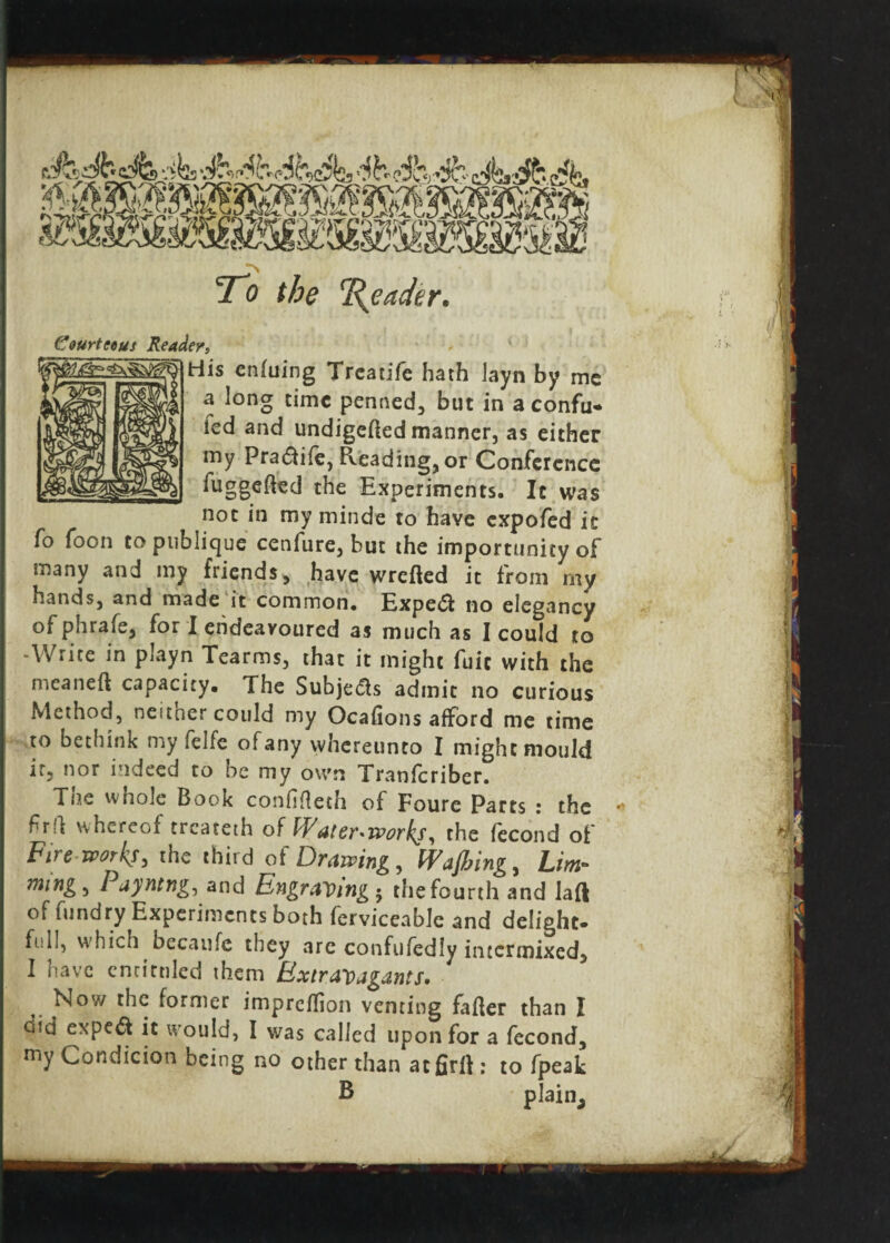 ■a 'mmmmwmm, To the Reader. Courteous Reader, His enluing Treadfe hath layn by me a long time penned, but in a confu* led and undigelled manner, as either my Pradife, Reading, or Conference fuggefted the Experiments. It was not in my minde to have expofed it fo foon to publique cenfure, but the importunity of many and my friends, have wrefted it from rny hands, and made it common. Exped no elegancy of phrafe, for I endeavoured as much as I could to -Write in playn Tearms, that it might fuit with the meaneft capacity. The Subjeds admit no curious Method, neither could my Ocafions afford me time to bethink my felfe of any whereunto I might mould it, nor indeed to be my own Transcriber. The whole Book confifleth of Foure Parts : the frff whereof treateth of Waterworks, the fecond of Fireworks, the third of Drawing, Wafting, him- ming, Payntng, and Engraving-, the fourth and laft of fundry Experiments both ferviceable and delight* full, which becaufe they are confufedly intermixed, I have cntitnled them Extravagants. . Nov/ the former impreffion venting fiber than I did exped it would, I was called upon for a fecond, my Condicion being no other than acfirll: to fpeak B plain.