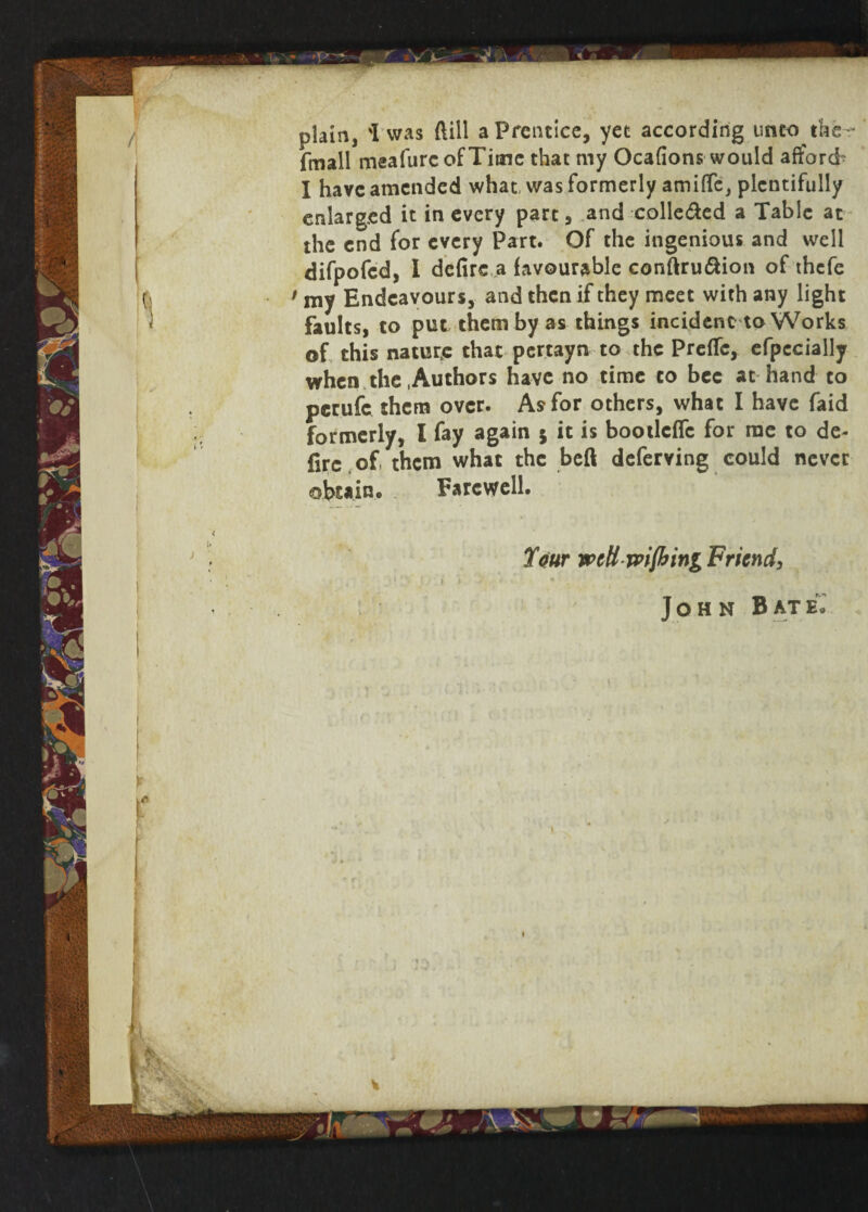 (mail meafurcofTitne that my Ocafions would afford- I have amended what was formerly amilTc, plentifully enlarged it in every part, and colle&ed a Table at the end for every Part. Of the ingenious and well difpofed, I defire a favourable conftruftion of thefe t my Endeavours, and then if they meet with any light faults, to put them by as things incident to Works of this nature that pertayn to the Preflc, efpccially when the .Authors have no time to bee at hand to perufc them over. As for others, what I have faid formerly, I fay again 5 it is bootlcflc for me to de- fire of them what the beft deferving could never obtain. Farewell. If our mttrpifbmg Friend, John Bate.