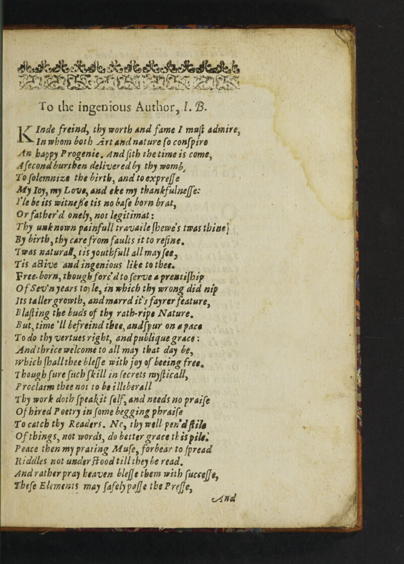 Klnde freind, thy worth And fame I maft admire, In whom both Art and nature fo confpire An happy Progenie, Andftth the time is come, Afecond burthen delivered by thy womb; To folemntze the birth, and toexprejje My loy, my Love, and eke my thankfulneffe: fie be its witnejfe tis no bafe bom brat, Or father’d onely, not legit imat: Thy unknown painfull travatlefhewes twasthiaf By birth, care from faults it to refine. Tnw natural, tisyouthfull all may fee3 Tis aftive and ingenious like to thee. 'Free-born, though foredtoferve a prentifhip OfSev’nyears toy le, in which thy wrong did nip Its taller growth, and marrd it’sfayrer feature, Blafting the buds of thy rath-ripe Nature. But, time 'll befreind thee, andfpur on a pace To do thy vertuts right, andpubliquegrace: And thrice welcome to all may that day be, which Jhall thee blefje with joy of beeing freee Though fur efuch [kill in fecrets myjlicall Freclaim thee not to be illiberall Thy work doth fpeakjt (elf, and needs no praife Of hired Poetry in fome begging phraife To catch thy Readers. Nc, thy well pen 'dflits Of things, not words, do better grace this pile* Peace then my prating Mufe,forbear to fpread lliddUs not understood till they be read. And rather pray heaven blefje them with fuccejje, Thefe Elements may fafelypafje tbePreJJe,