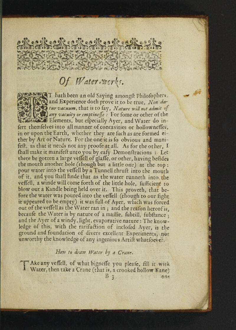 Of fVaterAVcrkj. hath been an old Saying among# Philofophers, an^ Experience doth prove it to be true. Non da- tnr vacuum, that is to fay. Nature will not admit of ISM any vacuity or emptinejfe : For fome or other of the ® Elements, but elpecially Ayer, and Water do in- fert themfelves into all manner of concavities or hollowneffes. in or upon the Earth, whether they are fuch as are formed ei¬ ther by Art or Nature. For the one it is fo obvious and mani- feft, as that it needs not any proofe at all. As for the other, 1 (hall make it manifeft unto you by eafy Demonftracions : Let there be gotten a large veffell of glaffe, or other, having befides the moutn another hole (though but a little one) at the top : pour water into the veflell by a Tunnell thru# into the mouth of it, and you (hall finde that as the water runneth into the veffell, a winde will come forth of the little hole, fufficieirf to blow out a Kandle being held over it. This proveth, that be¬ fore the water was poured into the veffell (though to our fight it appeared to be empty) it was full of Ayer, which was forced out of the veffell as the Water ran in ; and the reafon hereof is, becaufe the Water is by nature of a mafiie, fubtill, fubftance • and the Ayer of a windy, light, evaporative nature: The know¬ ledge of this, with the rarifa&ion of indofed Ayer, is the ground and foundacion of divers excellent Experiments, nor unworthy the knowledge of any ingenious Artift whatfoever, How to draw Water by a Crane, rAke any veffell, of whatbigneffe you pleaie, fill it with Water, then take a Crane (that is, a crooked hollow Fane; B 3. one 1