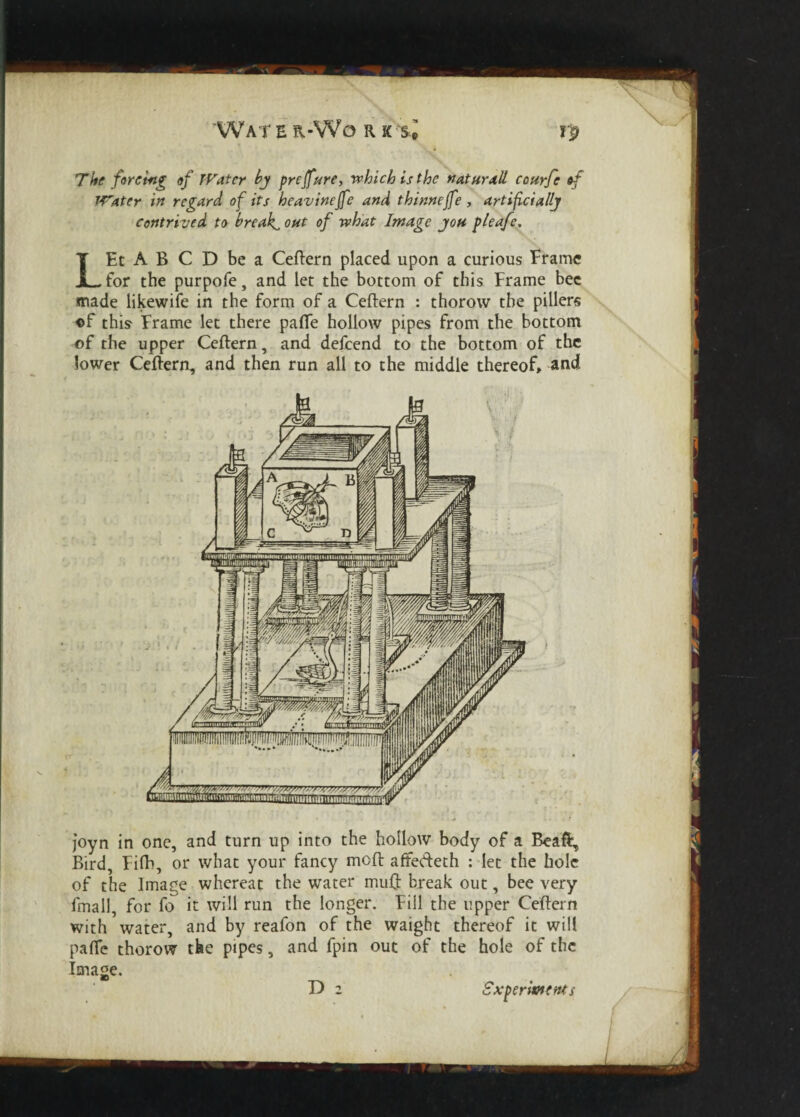 Water -W o r k s * rp The forcing of TVater by prcffure, which is the natural! courfe of Water in regard of its heavineffe and thinnejfe, artificially contrived to breaks out of what Image you pleafe. LEt A B C D be a Ceftern placed upon a curious Frame for the purpofe, and let the bottom of this Frame bee made likewife in the form of a Ceftern : thorow the pillers of this- Frame let there palTe hollow pipes from the bottom of the upper Ceftern, and defcend to the bottom of the lower Ceftern, and then run all to the middle thereof, and joyn in one, and turn up into the hollow body of a Beaft, Bird, Fifti, or what your fancy moft affedeth : let the hole of the linage whereat the water muQ: break out, bee very fmall, for fo it will run the longer. Fill the upper Ceftern with water, and by reafon of the waight thereof it will pafte thorow the pipes, and fpin out of the hole of the Image. D z Experiments