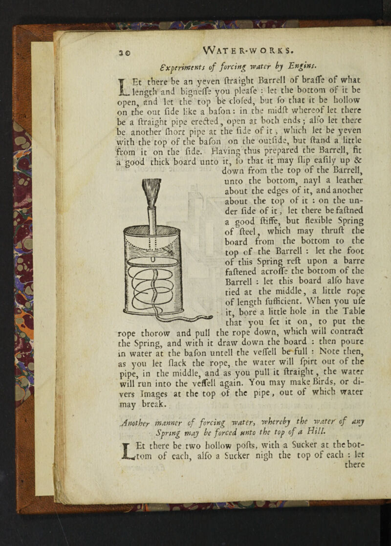 3© Experiments of forcing water by Tin gins. TEt there be an yeven ftraight Barrel 1 of bra fie of what _length and bigneflfe you pleafe : let the bottom of it be open, and let the top be clofed, but fo that it be hollow on the out fide like a bafon: in the midft whereof let there be a ftraight pipe ereded, open at both ends; alfo let there be another fliort pipe at the lids of it, which let be yeven with the top of the bafon on the outfide, but ftand a little from it on the ftde. Having thus prepared the Barrell, fit a good thick board unto it, fo that it may flip eafily up & down from the top of the Barrell, unto the bottom, nayl a leather about the edges of it, and another about the top of it : on the un¬ der fide of it, let there be faftned a good ftiffe, but flexible Spring of fteel, which may thruft the board from the bottom to the top of the Barrell : let the foot of this Spring reft upon a barre fattened acrofle the bottom of the Barrell : let this board alfo have tied at the middle, a little rope of length fuflkient. When you ufe it, bore a little hole in the Table that you fet it on, to put the rope thorow and pull the rope down, which will contrad the Spring, and with it draw down the board : then poure tn water at the bafon untell the veffell be full : Note then, as you let flack the rope, the water will fpirt out of the pipe, in the middle, and as you pull it ftraight, the water will run into the veffell again. You may make Birds, or di¬ vers Images at the top of the pipe, out of which water may break. Another manner of forcing water, 'whereby the water' of any Spring may be forced unto the top of a Hill. LEt there be two hollow pofts, with a Sucker at the bot¬ tom of each, alfo a Sucker nigh the top of each : let there