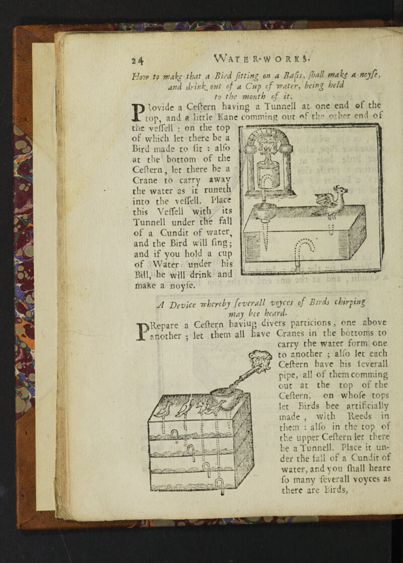 Ho:v to make that a Bird fitting on a Baps, fall make a ncyfe, and drink, out of a Cup cf water, being held to the mouth of it. P rovide a Ceftern having a Tunnel! at one end ©1 the top, and a little Kane commi.ng out the orber end of the veffell ; on the top of which let there be a Bird made to lit • alfo at the bottom of the Ceftern, let there be a Crane to carry away the water as it runeth into the veffell. Place this Veffell with its Tunnell under the fall of a Cundit of water^ and the Bird will Bog; and if you hold a cup of Water under his Bill, he will drink and make a noyfe. \m* ■ P A Device wheyibj feverall voices of Birds chirping may bee heard• ftlepare a Ceftern haviug divers partitions, one above another ; let them all have Cranes in the bottoms to carry the water form one to another ; alfo let each Ceftern have his leverall pipe, all of themcomming out at the top of the Ceftern, on wbofe tops let Birds bee artificially made , with Reeds in them : alfo in the top of the upper Ceftern let there be a Tunnell. Place it un¬ der the fall of a Cundit of water, and you (hall heare fo many feverall voyces as there are Birds,