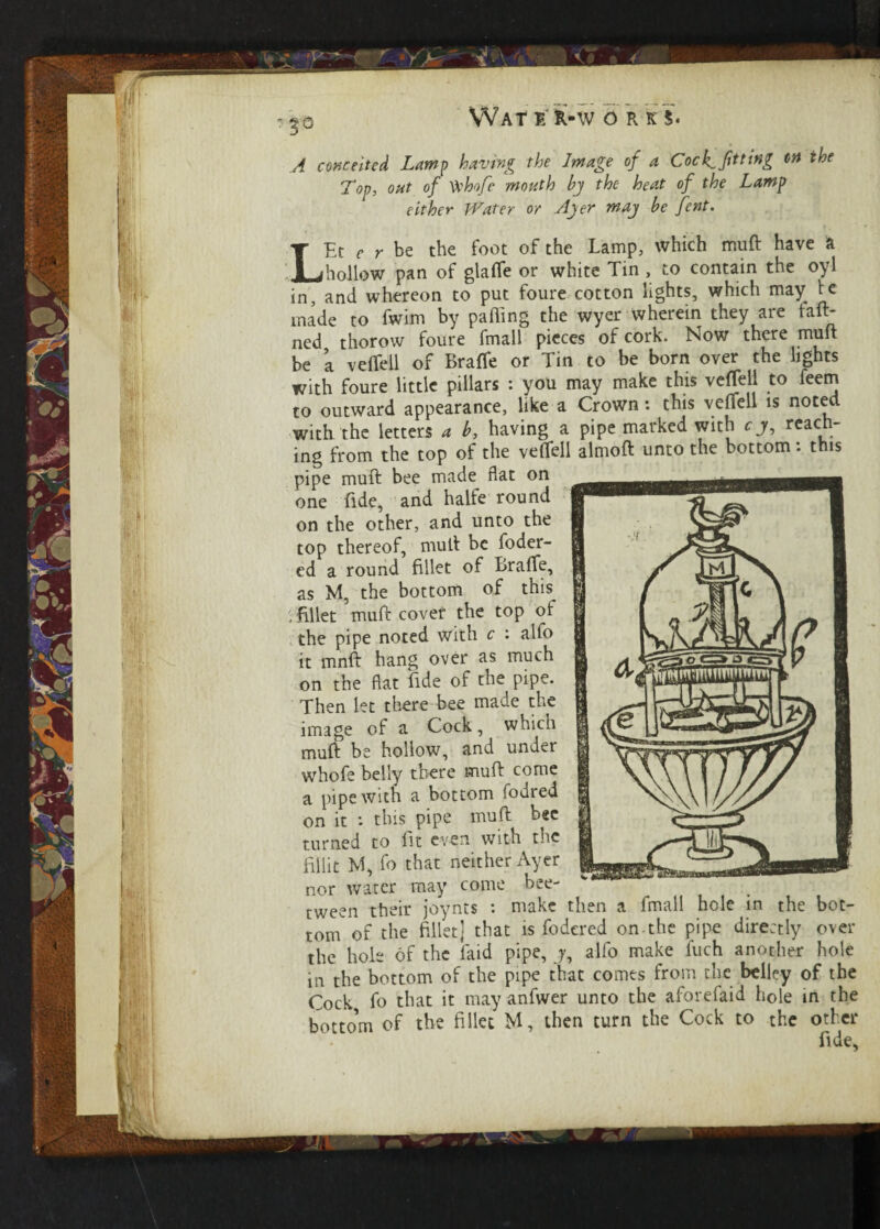 /f conceited Lamp having the Image of a Cock^ fitting on the Top, oat of Vvhofe month by the heat of the Lamp either Water or Ayer may be font. LEt e r be the foot of the Lamp, which muft have a hollow pan of glaffe or white Tin , to contain the oyl in, and whereon to put foure cotton lights, which may te made to fwim by palling the wyer wherein they are tan¬ ned thorow foure fmall pieces of cork. Now there muft be ’a velTell of BrafTe or Tin to be born over the lights with foure little pillars : you may make this vefTell to feem to outward appearance, like a Crown: this veffell is noted with the letters a b, having a pipe marked with c j, reach¬ ing from the top of the veffell almoft unto the bottom: this pipe muft bee made flat on one fide, and halfe round on the other, and unto the top thereof, muft be foder- ed a round fillet of Braffe, as M, the bottom of this ; fillet muft cover the top of the pipe noted with c : alfo it mnft hang over as much on the flat fide of the pipe. Then let there bee made the image of a Cock, which muft be hollow, and under whofe belly there muft come a pipe with a bottom fodred on it : this pipe muft bee turned to lit even with the lillit M, fo that neither Ayer nor water may come bee- tween their joynts : make then a fmall hole in the bot¬ tom of the fillet; that is fodcred on the pipe directly over the hole of the faid pipe, j, alfo make fuch another hole in the bottom of the pipe that comes from the belley of the Cock fo that it may anfwer unto the aforefaid hole in the bottom of the fillet M, then turn the Cock to the other fl
