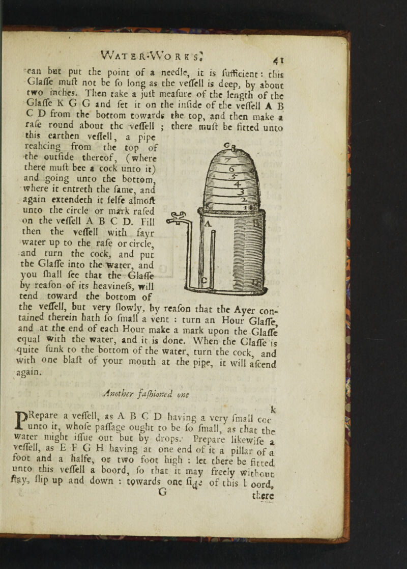 can but put the point of a needle, it is fuflteient: this Glafle muft not be fo long as the veiTell is deep, by about two inches. Then take a jutl meafure of the length of the Glaflfe K G G and fet it on the infide of the vefTell A B C D from the bottom towards the top, and then make a rafe round about the veflell • there mufl be fitted unto this earthen veflell, a pipe reaheing from the top of the outfide thereof, (where there muft bee a cock unto it) and going unto the bottom, where it entreth the fame, and again extendeth it felfe almoft unto the circle or mark rafed on the veflell A B C D. Fill then the veflell with fayr water up to the rafe or circle, and turn the cock, and put the Glafle into the water, and you (hall fee that the Glafle by reafon of its heavinefs, will tend toward the bottom of the veflell, but very flowly, by reafon that the Ayer con¬ tained therein hath lo fmall a vent : turn an Hour Glafle and at the end of each Hour make a mark upon the Glafle equal with the water, and it is done. When the Glafle is quite funk to the bottom of the water, turn the cock and With one blaft of your mouth at the pipe, it will afeend again. Another fufoioned one k P Repare a veflell, ssABCD having a very fmall coc unto it, whole paflage ought to be fo fmall, as that the water might ifliie out but by drops.- Prepare likewife a veflell, as E F G H having at one end of it a pillarof a foot and a halfe, or two foot high : let there be fitted unto this veflell a boord, fo rhat it may freely without flay, flip up and down : towards one of this l oord, G there