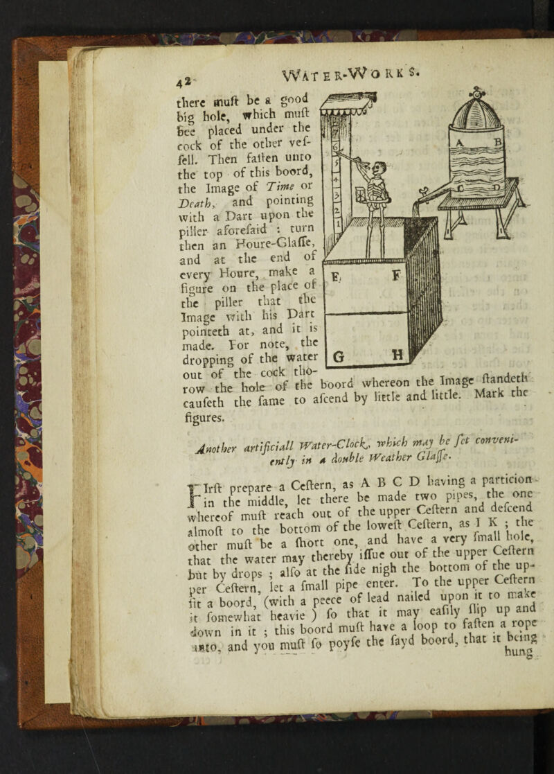 A%, Water-Works. there muft be a good big hole, which muft Bee placed under the cock of the other vef- fell. Then fallen unto the top of this boord, the Image of Time or Death, and pointing with a Dart upon the pilier aforefaid : turn then an Houre-GlafFe, and at the end of every Houre, make a figure on the place of the pilier that the Image with his Dart pointeth at, and it is made. For note, the dropping of the water row °t he'hole of the boord whereon the Image ftandeth caufeth the fame to afeend by little and little. Mark t le figures. Anther artificial! Water-Clock which may he fict convene- rntlj in a double JVeaiher Gla\\e. T lrft prepare a Ceftern, as A B C D having a particion i in the middle, let there be made two pipes the one whereof muft reach out of the upper Geftern and defeend almoft to the bottom of the loweft Ceftern, as I X , the 'other muft be a fttort one, and have a very fmall hole, that the water may thereby ifiue out of the upper Ceftern but by drops ; alfo at the fide nigh the bottom of the up¬ per Ceftern, let a fmall pipe enter. To the upper^ k tit a boord, (with a peece of lead nailed upon it to ma,e it fomewhat heavie ) fo that it may ea ly P 1 down in it • this boord muft have a loop to faften a iope auto, and yon muft fo poyfe the fayd boord, that it being wmiiiiin'iiiuifttuin F F G H