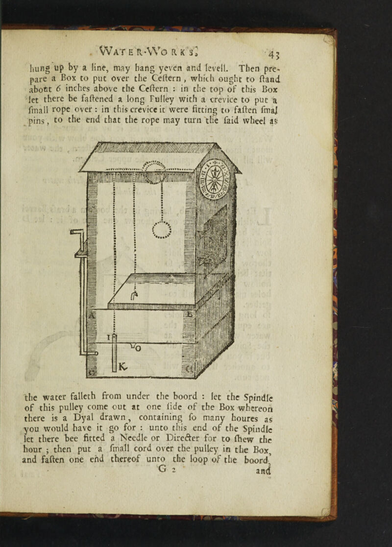 the water falleth from under the boord : let the Spindle of this pulley come out at one fide of the Box whereon there is a Dyal drawn, containing fo many houres as you would have it go for : unto this end of the Spindle let there bee fitted a Needle or Dire&er for to (hew the hour ; then put a fmall cord over the pulley in the Box, and fatten one end thereof unto the loop of the boord’ G 2 ' and